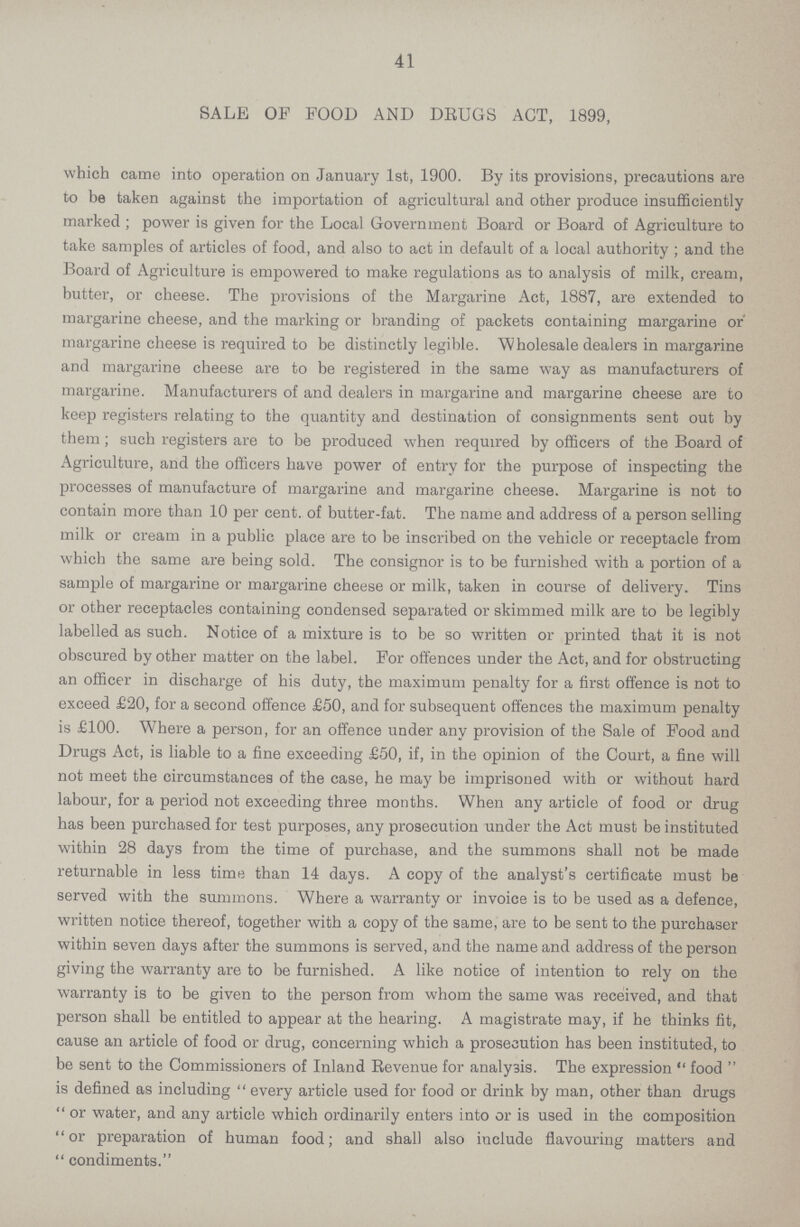 41 SALE OF FOOD AND DRUGS ACT, 1899, which came into operation on January 1st, 1900. By its provisions, precautions are to be taken against the importation of agricultural and other produce insufficiently marked ; power is given for the Local Government Board or Board of Agriculture to take samples of articles of food, and also to act in default of a local authority ; and the Board of Agriculture is empowered to make regulations as to analysis of milk, cream, butter, or cheese. The provisions of the Margarine Act, 1887, are extended to margarine cheese, and the marking or branding of packets containing margarine or' margarine cheese is required to be distinctly legible. Wholesale dealers in margarine and margarine cheese are to be registered in the same way as manufacturers of margarine. Manufacturers of and dealers in margarine and margarine cheese are to keep registers relating to the quantity and destination of consignments sent out by them ; such registers are to be produced when required by officers of the Board of Agriculture, and the officers have power of entry for the purpose of inspecting the processes of manufacture of margarine and margarine cheese. Margarine is not to contain more than 10 per cent, of butter-fat. The name and address of a person selling milk or cream in a public place are to be inscribed on the vehicle or receptacle from which the same are being sold. The consignor is to be furnished with a portion of a sample of margarine or margarine cheese or milk, taken in course of delivery. Tins or other receptacles containing condensed separated or skimmed milk are to be legibly labelled as such. Notice of a mixture is to be so written or printed that it is not obscured by other matter on the label. For offences under the Act, and for obstructing an officer in discharge of his duty, the maximum penalty for a first offence is not to exceed £20, for a second offence £50, and for subsequent offences the maximum penalty is £100. Where a person, for an offence under any provision of the Sale of Food and Drugs Act, is liable to a fine exceeding £50, if, in the opinion of the Court, a fine will not meet the circumstances of the case, he may be imprisoned with or without hard labour, for a period not exceeding three months. When any article of food or drug has been purchased for test purposes, any prosecution under the Act must be instituted within 28 days from the time of purchase, and the summons shall not be made returnable in less time than 14 days. A copy of the analyst's certificate must be served with the summons. Where a warranty or invoice is to be used as a defence, written notice thereof, together with a copy of the same, are to be sent to the purchaser within seven days after the summons is served, and the name and address of the person giving the warranty are to be furnished. A like notice of intention to rely on the warranty is to be given to the person from whom the same was received, and that person shall be entitled to appear at the hearing. A magistrate may, if he thinks fit, cause an article of food or drug, concerning which a prosecution has been instituted, to be sent to the Commissioners of Inland Revenue for analysis. The expression  food  is defined as including  every article used for food or drink by man, other than drugs  or water, and any article which ordinarily enters into or is used in the composition or preparation of human food; and shall also include flavouring matters and  condiments.