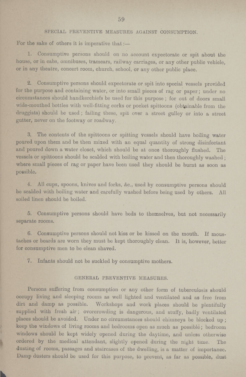 59 SPECIAL PREVENTIVE MEASURES AGAINST CONSUMPTION. For the sake of others it is imperative that:- 1. Consumptive persons should on no account expectorate or spit about the house, or in cabs, omnibuses, tramcars, railway carriages, or any other public vehicle, or in any theatre, concert room, church, school, or any other public place. 2. Consumptive persons should expectorate or spit into special vessels provided for the purpose and containing water, or into small pieces of rag or paper; under no circumstances should handkerchiefs be used for this purpose; for out of doors small wide-mouthed bottles with well-fitting corks or pocket spittoons (obtainable from the druggists) should be used; failing these, spit over a street gulley or into a street gutter, never on the footway or roadway. 3. The contents of the spittoons or spitting vessels should have boiling water poured upon them and be then mixed with an equal quantity of strong disinfectant and poured down a water closet, which should be at once thoroughly flushed. The vessels or spittoons should be scalded with boiling water and then thoroughly washed; where small pieces of rag or paper have been used they should be burnt as soon as possible. 4. All cups, spoons, knives and forks, &c., used by consumptive persons should be scalded with boiling water and carefully washed before being used by others. All soiled linen should be boiled. 5. Consumptive persons should have beds to themselves, but not necessarily separate rooms. 6. Consumptive persons should not kiss or be kissed on the mouth. If mous taches or beards are worn they must be kept thoroughly clean. It is, however, better for consumptive men to be clean shaved. 7. Infants should not be suckled by consumptive mothers. GENERAL PREVENTIVE MEASURES. Persons suffering from consumption or any other form of tuberculosis should occupy living and sleeping rooms as well lighted and ventilated and as free from dirt and damp as possible. Workshops and work places should be plentifully supplied with fresh air; ovorcrowding is dangerous, and stuify, badly ventilated places should be avoided. Under no circumstances should chimneys be blocked up; keep the windows of living rooms and bedrooms open as much as possible; bedroom windows should be kept widely opened during the daytime, and unless otherwise ordered by the medical attendant, slightly opened during the night time. The dusting of rooms, passages and staircases of the dwelling, is a matter of importance. Damp dusters should be used for this purpose, to prevent, as far as possible, dust