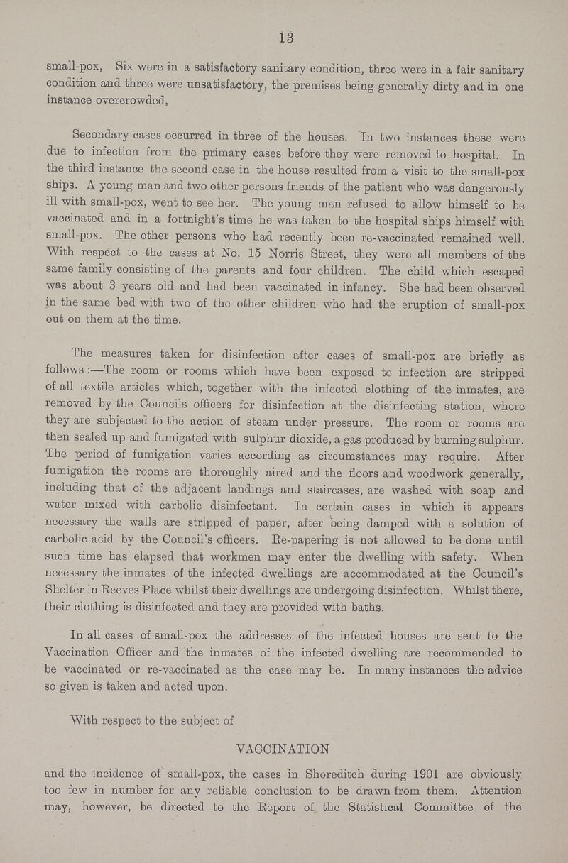13 small-pox, Six were in a satisfactory sanitary condition, three were in a fair sanitary condition and three were unsatisfactory, the premises being generally dirty and in one instance overcrowded, Secondary cases occurred in three of the houses. In two instances these were due to infection from the primary eases before they were removed to hospital. In the third instance the second case in the house resulted from a visit to the small-pox ships. A young man and two other persons friends of the patient who was dangerously ill with small-pox, went to see her. The young man refused to allow himself to be vaccinated and in a fortnight's time he was taken to the hospital ships himself with small-pox. The other persons who had recently been re-vaccinated remained well. With respect to the cases at No. 15 Norris Street, they were all members of the same family consisting of the parents and four children. The child which escaped was about 3 years old and had been vaccinated in infancy. She had been observed in the same bed with two of the other children who bad the eruption of small-pox out on them at the time. The measures taken for disinfection after cases of small-pox are briefly as follows:—The room or rooms which have been exposed to infection are stripped of all textile articles which, together with the infected clothing of the inmates, are removed by the Councils officers for disinfection at the disinfecting station, where they are subjected to the action of steam under pressure. The room or rooms are then sealed up and fumigated with sulphur dioxide, a gas produced by burning sulphur. The period of fumigation varies according as circumstances may require. After fumigation the rooms are thoroughly aired and the floors and woodwork generally, including that of the adjacent landings and staircases, are washed with soap and water mixed with carbolic disinfectant. In certain cases in which it appears necessary the walls are stripped of paper, after being damped with a solution of carbolic acid by the Council's officers. Re-papering is not allowed to be done until such time has elapsed that workmen may enter the dwelling with safety. When necessary the inmates of the infected dwellings are accommodated at the Council's Shelter in Reeves Place whilst their dwellings are undergoing disinfection. Whilst there, their clothing is disinfected and they are provided with baths. In all cases of small-pox the addresses of the infected houses are sent to the Vaccination Officer and the inmates of the infected dwelling are recommended to be vaccinated or re-vaccinated as the case may be. In many instances the advice so given is taken and acted upon. With respect to the subject of VACCINATION and the incidence of small-pox, the cases in Shoreditch during 1901 are obviously too few in number for any reliable conclusion to be drawn from them. Attention may, however, be directed to the Report of the Statistical Committee of the