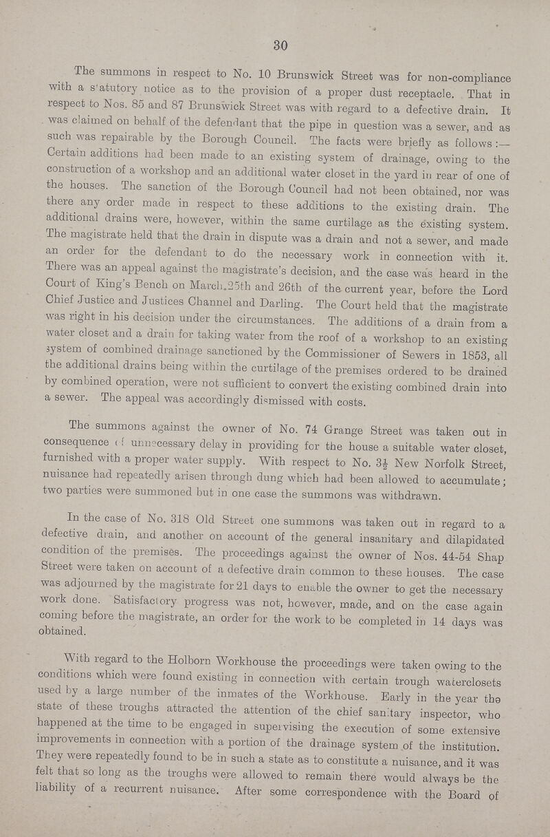 30 The summons in respect to No. 10 Brunswick Street was for non-compliance with a s'atutory notice as to the provision of a proper dust receptacle. That in respect to Nos. 85 and 87 Brunswick Street was with regard to a defective drain. It was claimed on behalf of the defendant that the pipe in question was a sewer, and as such was repairable by the Borough Council. The facts were briefly as follows :— Certain additions had been made to an existing system of drainage, owing to the construction of a workshop and an additional water closet in the yard in rear of one of the houses. The sanction of the Borough Council had not been obtained, nor was there any order made in respect to these additions to the existing drain. The additional drains were, however, within the same curtilage as the existing system. The magistrate held that the drain in dispute was a drain and not a sewer, and made an order for the defendant to do the necessary work in connection with it. There was an appeal against the magistrate's decision, and the case was heard in the Court of King's Bench on March 25th and 26th of the current year, before the Lord Chief Justice and Justices Channel and Darling. The Court held that the magistrate was right in his decision under the circumstances. The additions of a drain from a water closet and a drain for taking water from the roof of a workshop to an existing system of combined drainage sanctioned by the Commissioner of Sewers in 1853, all the additional drains being within the curtilage of the premises ordered to be drained by combined operation, were not sufficient to convert the existing combined drain into a sewer. The appeal was accordingly dismissed with costs. The summons against the owner of No. 74 Grange Street was taken out in consequence of unnecessary delay in providing for the house a suitable water closet, furnished with a proper water supply. With respect to No. 3½ New Norfolk Street, nuisance had repeatedly arisen through dung which had been allowed to accumulate; two parties were summoned but in one case the summons was withdrawn. In the case of No. 318 Old Street one summons was taken out in regard to a defective drain, and another on account of the general insanitary and dilapidated condition of the premises. The proceedings against the owner of Nos. 44-54 Shap Street were taken on account of a defective drain common to these houses. The case was adjourned by the magistrate for 21 days to enable the owner to get the necessary work done. Satisfactory progress was not, however, made, and on the case again coming before the magistrate, an order for the work to be completed in 14 days was obtained. With regard to the Holborn Workhouse the proceedings were taken owing to the conditions which were found existing in connection with certain trough waterclosets used by a large number of the inmates of the Workhouse. Early in the year the state of these troughs attracted the attention of the chief sanitary inspector, who happened at the time to be engaged in supervising the execution of some extensive improvements in connection with a portion of the drainage system of the institution. They were repeatedly found to be in such a state as to constitute a nuisance, and it was felt that so long as the troughs were allowed to remain there would always be the liability of a recurrent nuisance. After some correspondence with the Board of