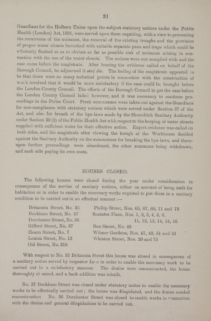 31 Guardians for the Holborn Union upon the subject statutory notices under the Public Health (London) Act, 1891, were served upon them requiring, with a view to preventing the recurrence of the nuisance, the removal of the existing troughs and the provision of proper water closets furnished with suitable separate pans and traps which could be efficiently flushed so as to obviate as far as possible risk of nuisance arising in con nection with the use of the water closets'. The notices were not complied with and the case came before the magistrate. After hearing the evidence called on behalf of the Borough Council, he adjourned it sine die. The feeling of the magistrate appeared to be that there were so many technical points in connection with the construction of w.c.'s involved that it would be more satisfactory if the case could be brought before the London County Council. The efforts of the Borough Council to get the case before the London County Council failed however, and it was necessary to continue pro ceedings in the Police Court. Fresh summonses were taken out against the Guardians for non-compliance with statutory notices which were served under Section 37 of the Act, and also for breach of the bye-laws made by the Shoreditch Sanitary Authority under Section 39 (2) of the Public Health Act with respect to the keeping of water closets supplied with sufficient water for their effective action. Expert evidence was called on both sides, and the magistrate after viewing the trough at the Workhouse decided against the Sanitary Authority on the summonses for breaking the bye-laws, and there upon further proceedings were abandoned, the other summons being withdrawn, and each side paying its own costs. HOUSES CLOSED. The following houses were closed during the year under consideration in consequence of the service of sanitary notices, either on account of being unfit for habitation or in order to enable the necessary works required to put them in a sanitary condition to be carried out in an effectual manner Britannia Street, No. 35 Bookham Street, No. 37 Dorchester Street, No. 36 Gifford Street, No. 37 Hearn Street, No. 7 Louisa Street, No. 13 Old Street, No. 318 Phillip Street, Nos. 65, 67, 69, 71 and 73 Socrates Place, Nos. 1, 2, 3, 4, 5, 6, 11, 12, 13, 14, 15, 16 Sun Street, No. 48 Wilmer Gardens, Nos. 47, 49, 51 and 53 Whiston Street, Nos. 20 and 75 With respect to No. 35 Britannia Street this house was closed in consequence of a sanitary notice served by inspector Le ir in order to enable the necessary work to be carried out in a satisfactory manner. The drains were reconstructed, the house thoroughly cl ansed, and a back addition was rebuilt. No. 37 Bookham Street was closed under statutory notice to enable the necessary works to be effectually carried out ; the house was dilapidated, and the drains needed reconstruction No. 36 Dorchester Street was closed to enable works iu connection with the drains and general dilapidations to be carried out.