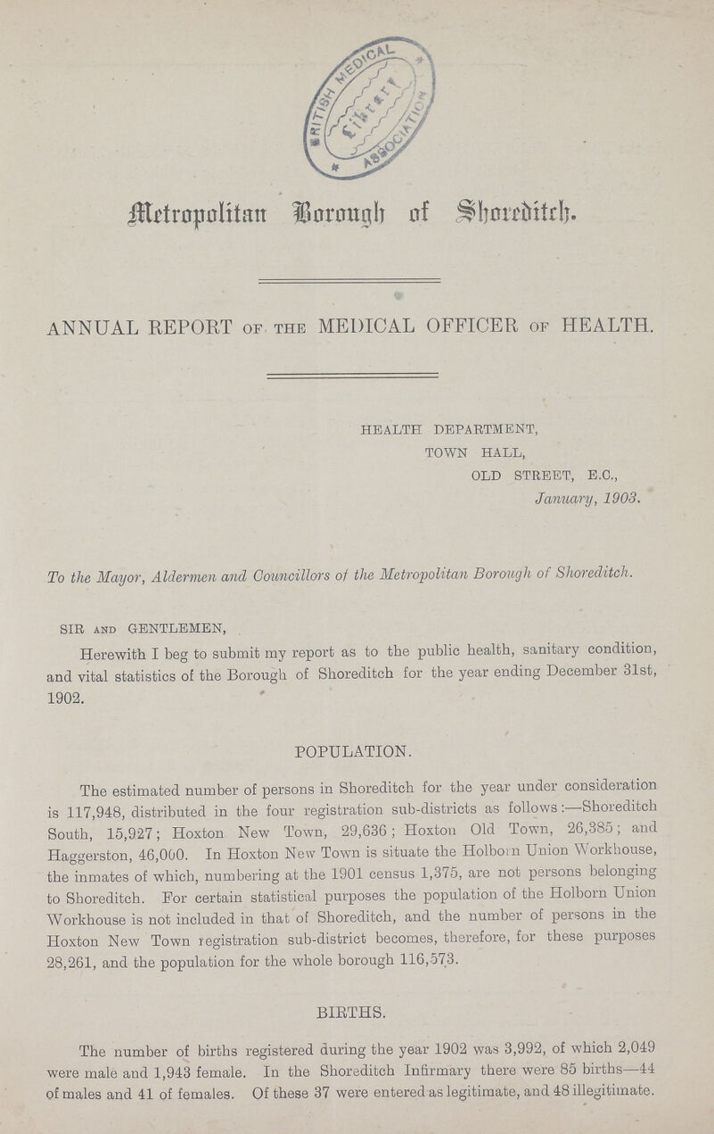 Metropolitan Borough of Shoreditch, ANNUAL REPORT of the MEDICAL OFFICER of HEALTH. HEALTH DEPARTMENT, TOWN HALL, OLD STREET, E.C., January, 1903. To the Mayor, Aldermen and Councillors of the Metropolitan Borough of Shoreditch. SIR and GENTLEMEN, Herewith I beg to submit my report as to the public health, sanitary condition, and vital statistics of the Borough of Shoreditch for the year ending December 31st, 1902. POPULATION. The estimated number of persons in Shoreditch for the year under consideration is 117,948, distributed in the four registration sub-districts as follows:—Shoreditch South, 15,927; Hoxton New Town, 29,636; Hoxton Old Town, 26,385; and Haggerston, 46,000. In Hoxton New Town is situate the Holbom Union Workhouse, the inmates of which, numbering at the 1901 census 1,375, are not persons belonging to Shoreditch. For certain statistical purposes the population of the Holborn Union Workhouse is not included in that of Shoreditch, and the number of persons in the Hoxton New Town registration sub-district becomes, therefore, for these purposes 28,261, and the population for the whole borough 116,573. BIRTHS. The number of births registered during the year 1902 was 3,992, of which 2,049 were male and 1,943 female. In the Shoreditch Infirmary there were 85 births—44 of males and 41 of females. Of these 37 were entered as legitimate, and 48 illegitimate.