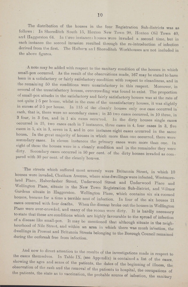 10 The distribution of the houses in the four Registration Sub-districts was as follows: In Shoreditch South 15, Hoxton New Town 98, Hoxton Old Town 40, and Haggerston 64. In three instance) houses were invaded a second time, but in each instance the second invasion resulted through the re-introduction of infection derived from the first. The Holborn and Shoreditch Workhouses are not included in the above figures. A note may he added with respect to the sanitary condition of the houses in which small-pox occurred. As the result of the observations made, 167 may be stated to have been in a satisfactory or fairly satisfactory condition with respect to cleanliness, and in the remaining 50 the conditions were unsatisfactory in this respect. Moreover, in several of the unsatisfactory houses, overcrowding was found to exist. The proportion of small-pox attacks in the satisfactory and fairly satisfactory houses was at the rate of not quite 1.5 per house, whilst in the case of the unsatisfactory houses, it was slightly in excess of 2.5 per house. In 115 of the cleanly houses only one case occurred in each, that is, there were no secondary cases ; in 35 two cases occurred, in 10 three, in 3 four, in 3 five, and in 1 six cases occurred. In the dirty houses single cases occurred in 25, two cases each in 7 instances, three cases in 4, four cases in 3, five cases in 5, six in 3, seven in 2, and in one instance eight cases occurred in the same house. In the great majority of houses in which more than one occurred, there were secondary cases. In eleven instances the primary cases were more than one. In eight of these the houses were in a cleanly condition and in the remainder they were dirty. Secondary cases occurred in 50 per cent. of the dirty houses invaded as com pared with 30 per cent. of the cleanly houses. The streets which suffered most severely were Britannia Street, in which 10 houses were invaded, Chatham Avenue, where nine dwellings were infected, Westmore land Place, Haberdasher Street, Underwood Street and Underwood Place and Wellington Place, situate in the New Town Registration Sub-district, and Wilmer Gardens situate in Haggerston. Wellington Place, which contains six six-roomed houses, became for a time a terrible nest of infection. In four of the six houses 21 cases occurred with four deaths. When the disease broke out the houses in Wellington Place were over-crowded, and many of the rooms were dirty. It is hardly necessary to state that these are conditions which are highly favourable to the spread of infection of a disease like small-pox. It may be mentioned that although situate in the neigh bourhood of Nile Street, and within an area in which there was much infection, the dwellings in Provost and Britannia Streets belonging to the Borough Council remained during the outbreak free from infection. And now to direct attention to the results of the investigations made in respect to the cases themselves. In Table IX. (see Appendix) is contained a list of the cases, showing the ages and sexes of the patients, the dates of the beginning of illness, the observation of the rash and the removal of the patient3 to hospital, the occupations of the patients, the state as to vaccination, the probable source of infeotion, the sanitary
