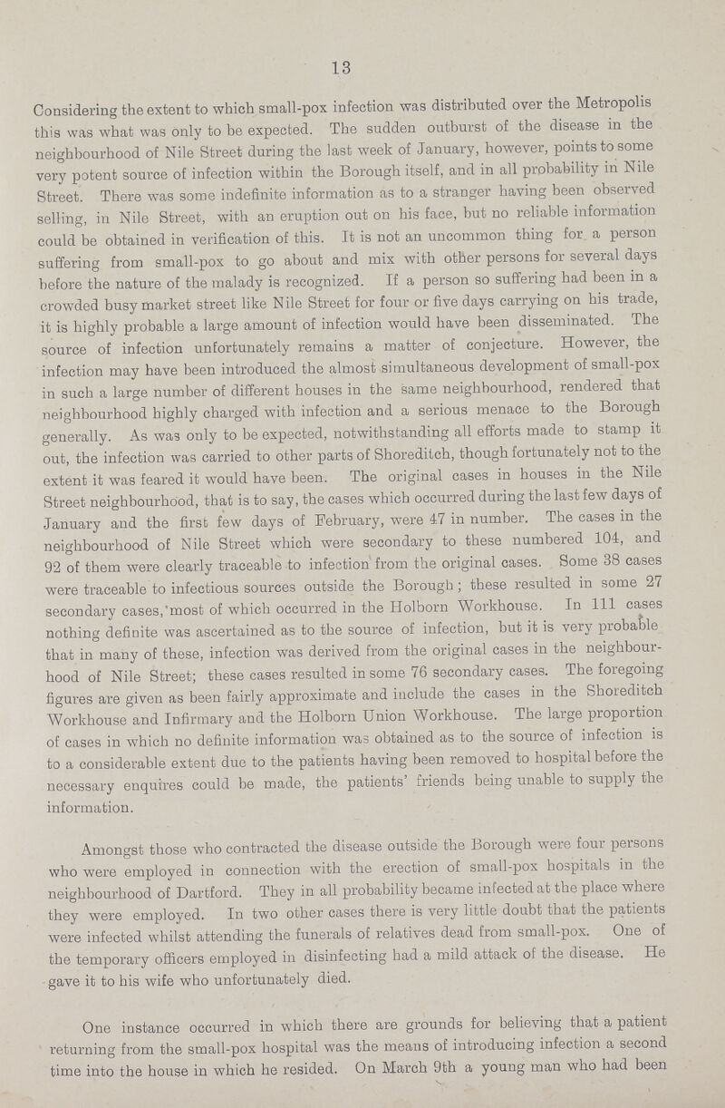 13 Considering the extent to which small-pox infection was distributed over the Metropolis this was what was only to be expected. The sudden outburst of the disease in the neighbourhood of Nile Street during the last week of January, however, points to some very potent source of infection within the Borough itself, and in all probability in Nile Street. There was some indefinite information as to a stranger having been observed selling, in Nile Street, with an eruption out on his face, but no reliable information could be obtained in verification of this. It is not an uncommon thing for a person suffering from small-pox to go about and mix with other persons for several days before the nature of the malady is recognized. If a person so suffering had been in a crowded busy market street like Nile Street for four or five days carrying on his trade, it is highly probable a large amount of infection would have been disseminated. The source of infection unfortunately remains a matter of conjecture. However, the infection may have been introduced the almost simultaneous development of small-pox in such a large number of different houses in the same neighbourhood, rendered that neighbourhood highly charged with infection and a serious menace to the Borough generally. As was only to be expected, notwithstanding all efforts made to stamp it out, the infection was carried to other parts of Shoreditch, though fortunately not to the extent it was feared it would have been. The original cases in houses in the Nile Street neighbourhood, that is to say, the cases which occurred during the last few days of January and the first few days of February, were 47 in number. The cases in the neighbourhood of Nile Street which were secondary to these numbered 104, and 92 of them were clearly traceable to infection from the original cases. Some 38 cases were traceable to infectious sources outside the Borough; these resulted in some 27 secondary cases, most of which occurred in the Holborn Workhouse. In 111 cases nothing definite was ascertained as to the source of infection, but it is very probable that in many of these, infection was derived from the original cases in the neighbour hood of Nile Street; these cases resulted in some 76 secondary cases. The foregoing figures are given as been fairly approximate and include the cases in the Shoreditch Workhouse and Infirmary and the Holborn Union Workhouse. The large proportion of cases in which no definite information was obtained as to the source of infection is to a considerable extent due to the patients having been removed to hospital before the necessary enquires could be made, the patients' friends being unable to supply the information. Amongst those who contracted the disease outside the Borough were four persons who were employed in connection with the erection of small-pox hospitals in the neighbourhood of Dartford. They in all probability became infected at the place where they were employed. In two other cases there is very little doubt that the patients were infected whilst attending the funerals of relatives dead from small-pox. One of the temporary officers employed in disinfecting had a mild attack of the disease. He gave it to his wife who unfortunately died. One instance occurred in which there are grounds for believing that a patient returning from the small-pox hospital was the means of introducing infection a second time into the house in which he resided. On March 9th a young man who had been