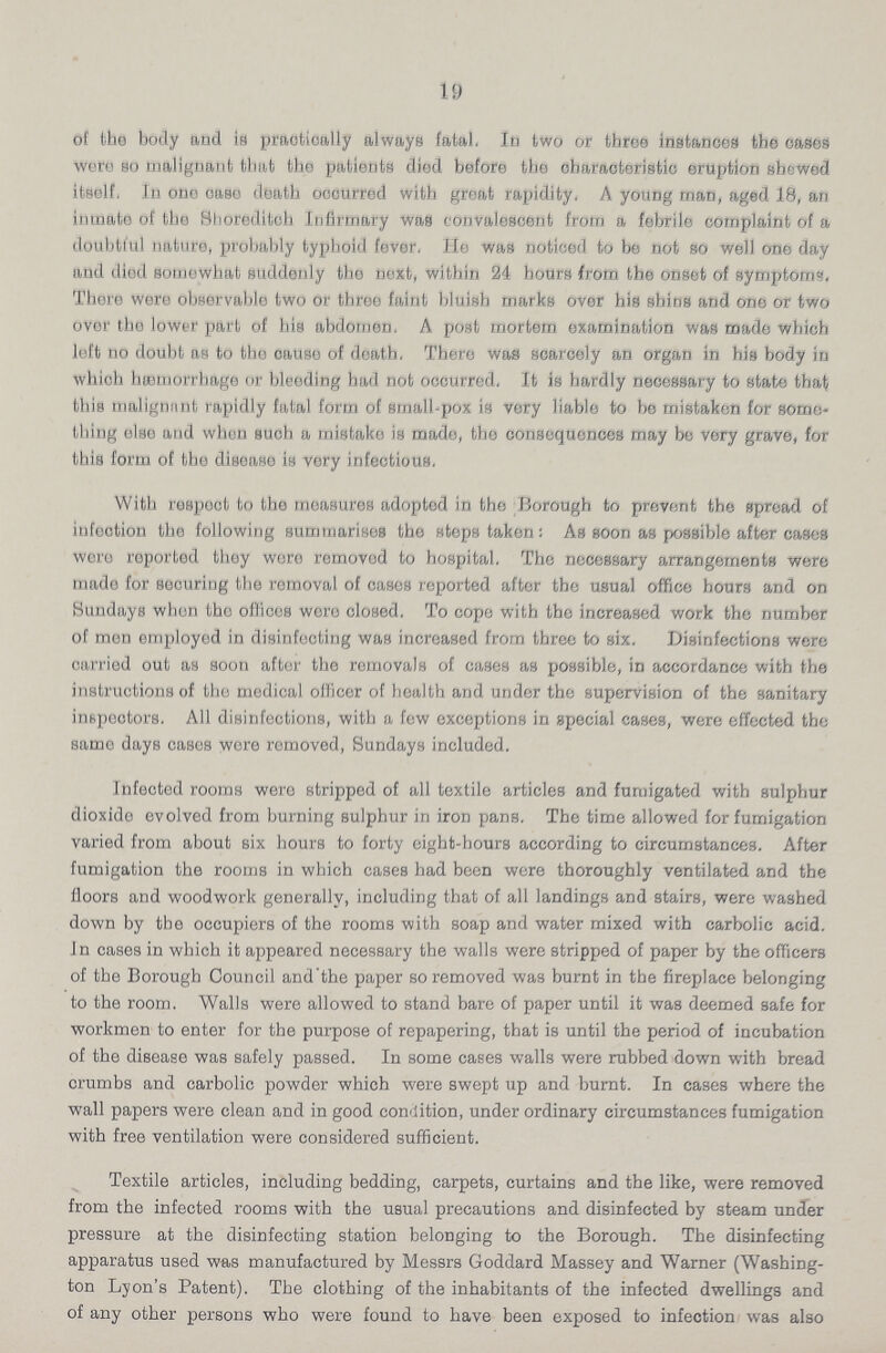 19 of the body and is practically always fatal. In two or three instances the cases were so malignant that the patients died before the characteristic eruption showed itself. In one case death occurred with great rapidity. A young man, aged 18, an inmate of the Shoreditch Infirmary was convalescent from a febrile complaint of a doubtful nature, probably typhoid fever, Ho was noticed to be not so well one day and died somewhat suddenly the noxt, within 24 hours from the onset of symptoms. There were observable two or throo faint bluish marks over his shins and one or two over the lower part of his abdomen. A post mortem examination was made which left no doubt as to tho cause of death, There was scarcely an organ in his body in which hæmorrhage or bleeding had not occurred. It is hardly necessary to state that this malignnnt rapidly fatal form of small-pox is very liable to be mistaken for some thing else and when such a mistake is made, the consequences may be very grave, for this form of the disease is very infectious. With respect to the measures adopted in the Borough to prevent the spread of infection the following summarises the steps taken: As soon as possible after cases were reported they were removed to hospital. The necessary arrangements were made for securing the removal of cases reported after the usual office hours and on Sundays when tho offices were closed. To cope with the increased work the number of men employed in disinfecting was increased from three to six. Disinfections were carried out as soon after the removals of cases as possible, in accordance with the instructions of tho medical officer of health and under the supervision of the sanitary inspectors. All disinfections, with a few exceptions in special cases, were effected the same days cases wore removed, Sundays included. Infected rooms were stripped of all textile articles and fumigated with sulphur dioxide evolved from burning sulphur in iron pans. The time allowed for fumigation varied from about six hours to forty eight-hours according to circumstances. After fumigation the rooms in which cases had been were thoroughly ventilated and the floors and woodwork generally, including that of all landings and stairs, were washed down by the occupiers of the rooms with soap and water mixed with carbolic acid. In cases in which it appeared necessary the walls were stripped of paper by the officers of the Borough Council and'the paper so removed was burnt in the fireplace belonging to the room. Walls were allowed to stand bare of paper until it was deemed safe for workmen to enter for the purpose of repapering, that is until the period of incubation of the disease was safely passed. In some cases walls were rubbed down with bread crumbs and carbolic powder which were swept up and burnt. In cases where the wall papers were clean and in good condition, under ordinary circumstances fumigation with free ventilation were considered sufficient. Textile articles, including bedding, carpets, curtains and the like, were removed from the infected rooms with the usual precautions and disinfected by steam under pressure at the disinfecting station belonging to the Borough. The disinfecting apparatus used was manufactured by Messrs Goddard Massey and Warner (Washing ton Lyon's Patent). The clothing of the inhabitants of the infected dwellings and of any other persons who were found to have been exposed to infection was also