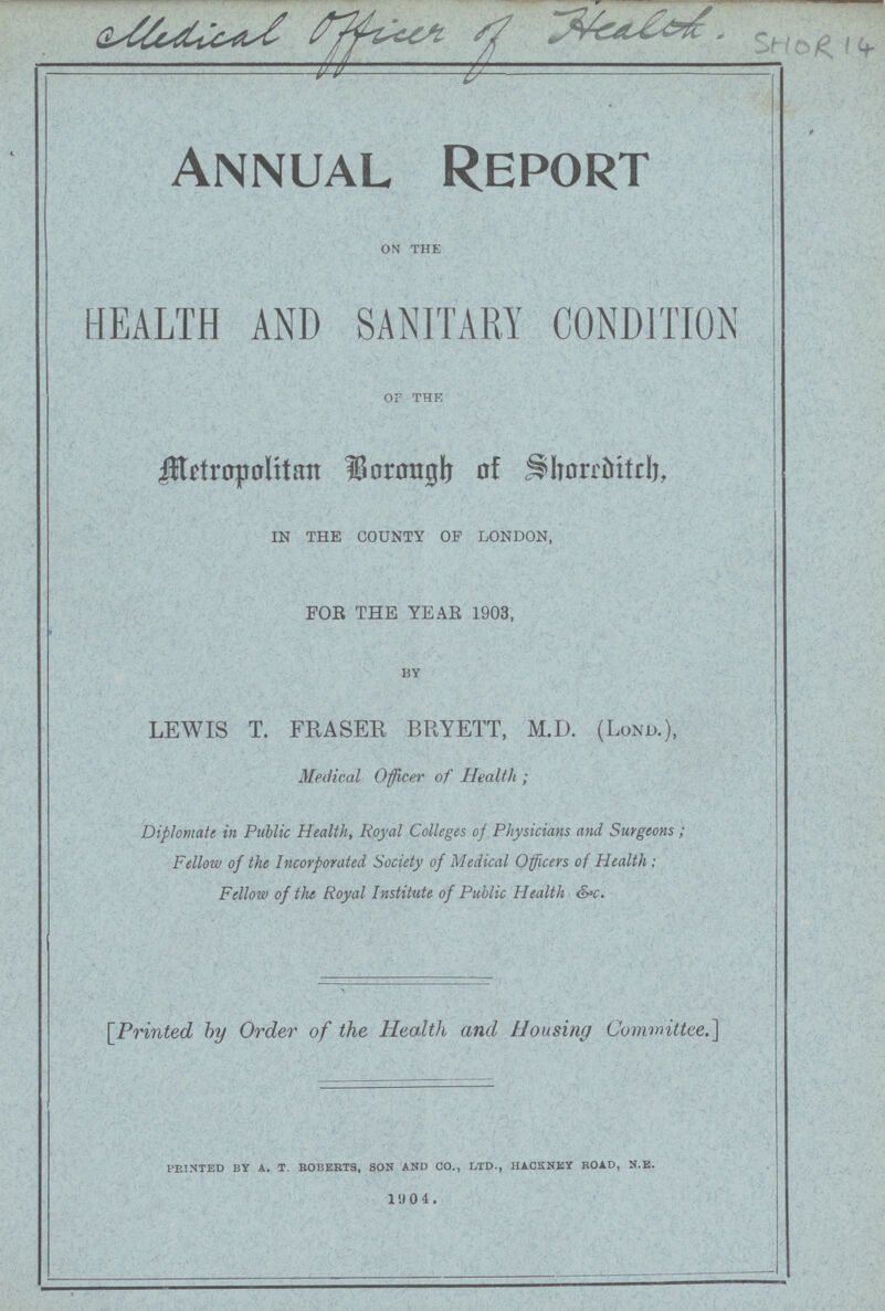 Medical officer of Health SHOR 14 Annual Report ON THE HEALTH AND SANITARY CONDITION of the Metropolitan Borough of Shoreditch, IN THE COUNTY OP LONDON, FOR THE YEAR 1903, BY LEWIS T. FRASER BRYETT, M.D. (Lond.), Medical Officer of Health; Diplomats in Public Health, Royal Colleges oj Physicians and Surgeons; Fellow of the Incorporated Society of Medical Officers of Health; Fellow of the Royal Institute of Public Health &c. [Printed by Order of the Health and Housing Committee.] printed by a. t. roberts, son and co., ltd., hackney road, n.e. 10 4 .