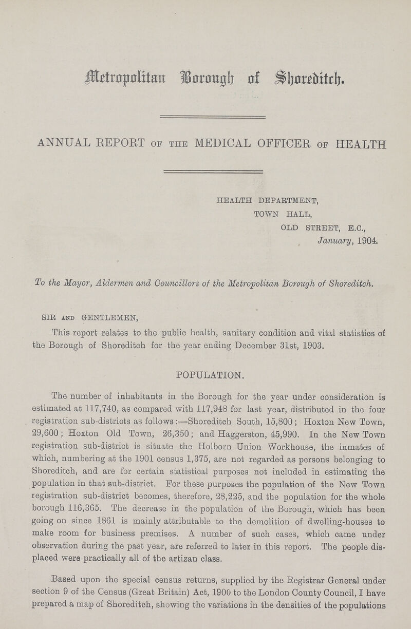 Metropolitan Borough of Sboreditch. ANNUAL REPORT OF THE MEDICAL OFFICER OF HEALTH HEALTH DEPARTMENT, TOWN HALL, OLD STREET, E.C., January, 1904. To the Mayor, Aldermen and Councillors of the Metropolitan Borough of Shoreditch. SIR and GENTLEMEN, This report relates to the public health, sanitary condition and vital statistics of the Borough of Shoreditch for the year ending December 31st, 1903. POPULATION. The number of inhabitants in the Borough for the year under consideration is estimated at 117,740, as compared with 117,948 for last year, distributed in the four registration sub-districts as follows:—Shoreditch South, 15,800; Hoxton New Town, 29,600; Hoxton Old Town, 26,350; and Haggerston, 45,990. In the New Town registration sub-district is situate the Holborn Union Workhouse, the inmates of which, numbering at the 1901 census 1,375, are not regarded as persons belonging to Shoreditch, and are for certain statistical purposes not included in estimating the population in that sub-district. For these purposes the population of the New Town registration sub-district becomes, therefore, 28,225, and the population for the whole borough 116,365. The decrease in the population of the Borough, which has been going on since 1861 is mainly attributable to the demolition of dwelling-houses to make room for business premises. A number of such cases, which came under observation during the past year, are referred to later in this report. The people dis placed were practically all of the artizan class. Based upon the special census returns, supplied by the Registrar General under section 9 of the Census (Great Britain) Act, 1900 to the London County Council, I have prepared a map of Shoreditch, showing the variations in the densities of the populations