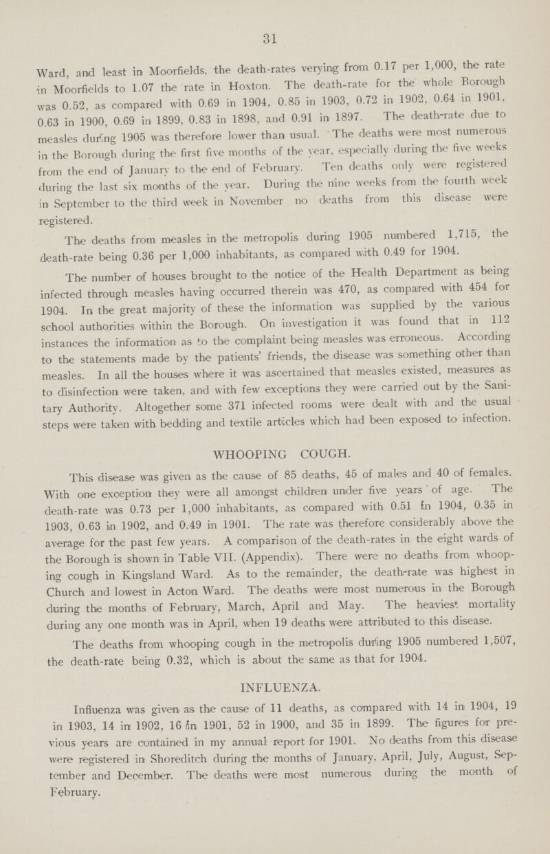 31 Ward, and least in Moorfields, the death-rates verying from 0.17 per 1,000, the rate in Moorfields to 1.07 the rate in Hoxton. The death-rate for the whole Borough was 0.52, as compared with 0.69 in 1904, 0.85 in 1903, 0.72 in 1902, 0.64 in 1901, 0.63 in 1900, 0.69 in 1899, 0.83 in 1898, and 0.91 in 1897. The death-rate due to measles during 1905 was therefore lower than usual. The deaths were most numerous in the Borough during the first five months of the year, especially during the five weeks from the end of January to the end of February. Ten deaths only were registered during the last six months of the year. During the nine weeks from the fourth week in September to the third week in November no deaths from this disease were registered. The deaths from measles in the metropolis during 1905 numbered 1,715, the death-rate being 0.36 per 1,000 inhabitants, as compared w.ith 0.49 for 1904. The number of houses brought to the notice of the Health Department as being infected through measles having occurred therein was 470, as compared with 454 for 1904. In the great majority of these the information was supplied by the various school authorities within the Borough. On investigation it was found that in 112 instances the information as to the complaint being measles was erroneous. According to the statements made by the patients' friends, the disease was something other than measles. In all the houses where it was ascertained that measles existed, measures as to disinfection were taken, and with few exceptions they were carried out by the Sani tary Authority. Altogether some 371 infected rooms were dealt with and the usual steps were taken with bedding and textile articles which had been exposed to infection. WHOOPING COUGH. This disease was given as the cause of 85 deaths, 45 of males and 40 of females. With one exception they were all amongst children under five years of age. The death-rate was 0.73 per 1,000 inhabitants, as compared with 0.51 in 1904, 0.35 in 1903, 0.63 in 1902, and 0.49 in 1901. The rate was therefore considerably above the average for the past few years. A comparison of the death-rates in the eight wards of the Borough is shown in Table VII. (Appendix). There were no deaths from whoop ing cough in Kingsland Ward. As to the remainder, the death-rate was highest in Church and lowest in Acton Ward. The deaths were most numerous in the Borough during the months of February, March, April and May. The heaviest mortality during any one month was in April, when 19 deaths were attributed to this disease. The deaths from whooping cough in the metropolis during 1905 numbered 1,507, the death-rate being 0.32, which is about the same as that for 1904. INFLUENZA. Influenza was given as the cause of 11 deaths, as compared with 14 in 1904, 19 in 1903, 14 in 1902, 16 on 1901, 52 in 1900, and 35 in 1899. The figures for pre vious years are contained in my annual report for 1901. No deaths from this disease were registered in Shoreditch during the months of January, April, July, August, Sep tember and December. The deaths were most numerous during the month of February.