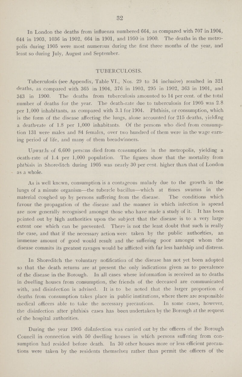 32 In London the deaths from influenza numbered 664, as compared with 707 in .1904, 644 in 1903, 1036 in 1902, 664 in 1901, and 1950 in 1900. The deaths in the metro polis during 1905 were most numerous during the first three months of the year, and least so during July, August and September. TUBERCULOSIS. Tuberculoslis (see Appendix, Table VI., Nos. 29 to 34 inclusive) resulted in 321 deaths, as compared with 365 in 1904, 376 in 1903, 295 in 1902, 363 in 1901, and 343 in 1900. The deaths from tuberculosis amounted to 14 per cent. of the total number of deaths for the year. The death-rate due to tuberculosis for 1905 was 2.8 per 1,000 inhabitants, as compared with 3.1 for 1904. Phthisis, or consumption, which is the form of the disease affecting the lungs, alone accounted for 215 deaths, yielding a death-rate of 1.8 per 1,000 inhabitants. Of the persons who died from consump tion 131 were males and 84 females, over two hundred of them were in the wage earn ing period of life, and many of them breadwinners. Upwards of 6,600 persons died from consumption in the metropolis, yielding a death-rate of 1.4 per 1,000 population. The figures show that the mortality from phthisis in Shoreditch during 1905 was nearly 30 per cent. higher than that of London as a whole. As is well known, consumption is a contageous malady due to the growth in the lungs of a minute organism—the tubercle bacillus—which at times swarms in the material coughed up by persons suffering from the disease. The conditions which favour the propagation of the disease and the manner in which infection is spread are now generally recognised amongst those who have made a study of it. It has been pointed out by high authorities upon the subject that the disease is to a very large extent one which can be prevented. There is not the least doubt that such is really the case, and that if the necessary action were taken by the public authorities, an immense amount of good would result and the suffering poor amongst whom the disease commits its greatest ravages would be afflicted with far less hardship and distress. In Shoreditch the voluntary notification of the disease has not yet been adopted so that the death returns are at present the only indications given as to prevalence of the disease in the Borough. In all cases where information is received as to deaths in dwelling houses from consumption, the friends of the deceased are communicated with, and disinfection is advised. It is to be noted that the larger proportion of deaths from consumption takes place in public institutions, where there are responsible medical officers able to take the necessary precautions. In some cases, however, the disinfection after phthisis cases has been undertaken by the Borough at the request of the hospital authorities. During the year 1905 disinfection was carried out by the officers of the Borough Council in connection with 50 dwelling houses in whlich persons suffering from con sumption had resided before death. In 30 other houses more or less efficient precau tions were taken by the residents themselves rather than permit the officers of the