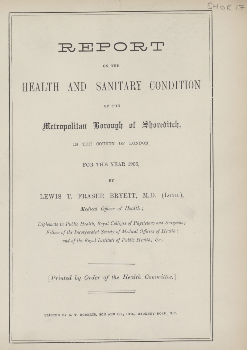 SHOR 17 REPORT on the HEALTH AND SANITARY CONDITION of the Metropolitan Borough of Shoreditch, IN THE COUNTY OF LONDON, FOR THE YEAR 1906, by LEWIS T. FRASER BRYETT, M.D. (Lond.), Medical Officer of Health; Diplomate in Public Health, Royal Colleges of Physicians and Surgeons; Fellow of the Incorporated Society of Medical Officers of Health; and of the Royal Institute of Public Health, &c. [Printed by Order of the Health Committee.] printed by a.t.roberts, son and co., ltd., hackney road, n.e.