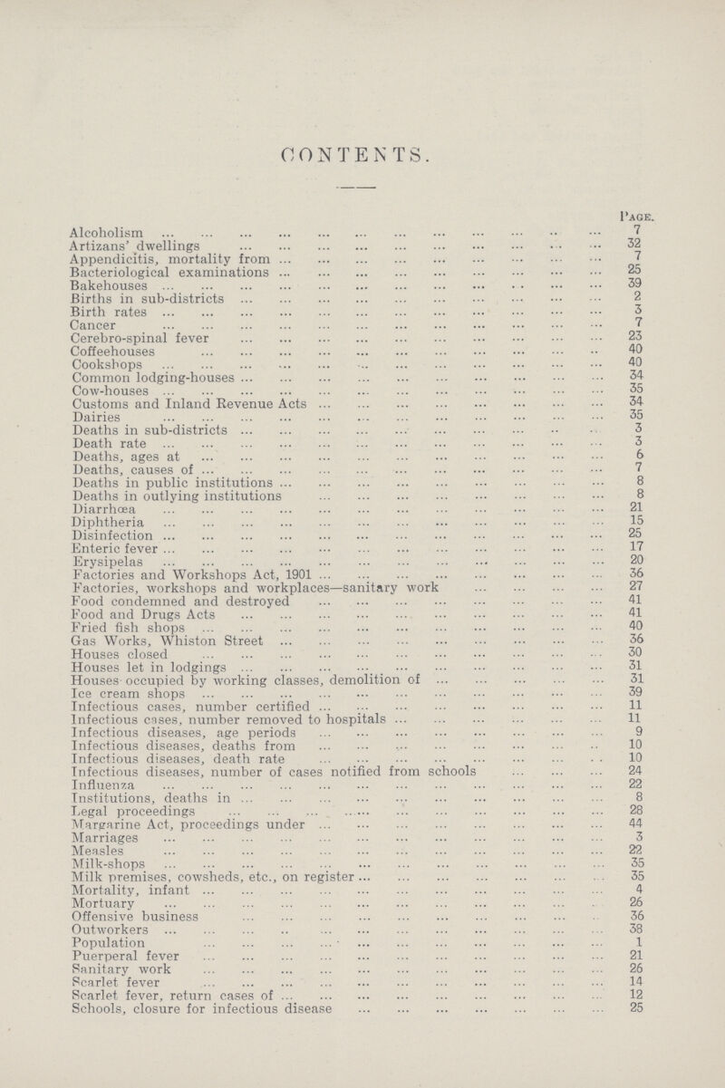 CONTENTS. Page. Alcoholism 7 Artizans' dwellings 32 Appendicitis, mortality from 7 Bacteriological examinations 25 Bakehouses 39 Births in sub-districts 2 Birth rates 3 Cancer 7 Cerebro-spinal fever 23 Coffeehouses 40 Cookshops 40 Common lodging-houses 34 Cow-houses 35 Customs and Inland Revenue Acts 34 Dairies 35 Deaths in sub-districts 3 Death rate 3 Deaths, ages at 6 Deaths, causes of 7 Deaths in public institutions 8 Deaths in outlying institutions 8 Diarrhoea 21 Diphtheria 15 Disinfection 25 Enteric fever 17 Erysipelas 20 Factories and Workshops Act, 1901 36 Factories, workshops and workplaces—sanitary work 27 Food condemned and destroyed 41 Food and Drugs Acts 41 Fried fish shops 40 Gas Works, Whiston Street 36 Houses closed 30 Houses let in lodgings 31 Houses occupied by working classes, demolition of 31 Ice cream shops 39 Infectious cases, number certified 11 Infectious cases, number removed to hospitals 11 Infectious diseases, age periods 9 Infectious diseases, deaths from 10 Infectious diseases, death rate 10 Infectious diseases, number of cases notified from schools 24 Influenza 22 Institutions, deaths in 8 Legal proceedings 28 Margarine Act, proceedings under 44 Marriages 3 Measles 22 Milk-shops 35 Milk premises, cowsheds, etc., on register 35 Mortality, infant 4 Mortuary 26 Offensive business 36 Outworkers 38 Population 1 Puerperal fever 21 Sanitary work 26 Scarlet fever 14 Scarlet fever, return cases of 12 Schools, closure for infectious disease 25