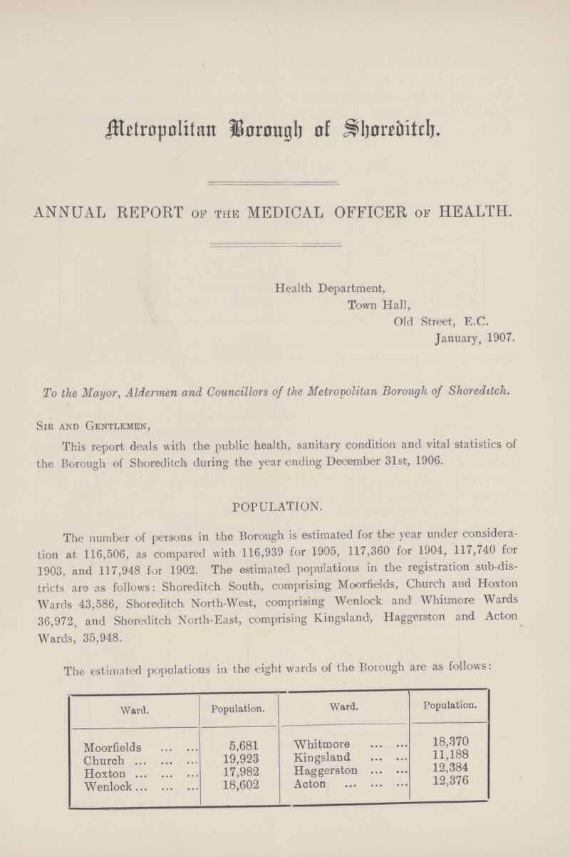 Metropolitan Borough of Shoreditch. ANNUAL REPORT of the MEDICAL OFFICER of HEALTH. Health Department, Town Hall, Old Street, E.C. January, 1907. To the Mayor, Aldermen and Councillors of the Metropolitan Borough of Shoreditch. Sir and Gentlemen, This report deals with the public health, sanitary condition and vital statistics of the Borough of Shoreditch during the year ending December 31st, 1906. POPULATION. The number of persons in the Borough is estimated for the year under considera tion at 116,506, as compared with 116,939 for 1905, 117,360 for 1904, 117,740 for 1903, and 117,948 for 1902. The estimated populations in the registration sub-dis tricts are as follows: Shoreditch South, comprising Moorfields, Church and Hoxton Wards 43,586, Shoreditch North-West, comprising Wenlock and Whitmore Wards 36,972, and Shoreditch North-East, comprising Kingsland', Haggerston and Acton Wards, 35,948. The estimated populations in the eight wards of the Borough are as follows: Ward. Population. Ward. Population. Moorfields 5,681 Whitmore 18,370 Church 19,923 Kingsland 11,188 Hoxton 17,982 Haggerston 12,384 Wenlock 18,602 Acton 12,376