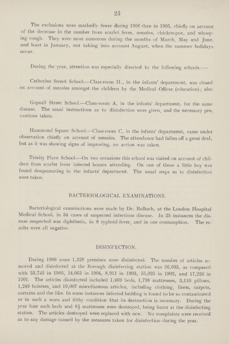25 The exclusions were markedly fewer during 1906 than in 1905, chiefly on account of the decrease in the number from scarlet fever, measles, chicken-pox, and whoop ing cough. They were most numerous during the months of March, May and June, and least in January, not taking into account August, when the summer holidays occur. During the year, attention was especially directed to the following schools:— Catherine Street School.—Class-room II., in the infants' department, was closed on account of measles amongst the children by the Medical Officer (education); also Gopsall Street School.—Class-room A, in the infants' department, for the same disease. T'he usual instructions as to disinfection were given, and the necessary pre cautions taken. Hammond Square School.—Class-room C, in the infants' department, came under observation chiefly on account of measles. The attendance had fallen off a. great deal, but as it was showing signs of improving, no action was taken. Trinity Place School.—On two occasions this school was visited on account of chil dren from scarlet fever infected houses attending. On one of these a little boy was found desquamating in the infants' department. The usual steps as to disinfection were taken. BACTERIOLOGICAL EXAMINATIONS. Bacteriological examinations were made by Dr. Bulloch, at the London Hospital Medical School, in 34 cases of suspected infectious disease. In 25 instances the dis ease suspected,' was diphtheria, in 8 typhoid fever, and in one consumption. The re sults were all negative. DISINFECTION. During 1906 some 1,328 premises were disinfected. The number of articles re moved and disinfected at the Borough disinfecting station was 26,693, as compared with 33,745 in 1905, 14,063 in 1904, 8,911 in 1903, 55,025 in 1902, and 17,226 in 1901. The articles disinfected included 1,469 beds, 1,798 mattresses, 3,110 pillows, 1,249 bolsters, and 19,007 miscellaneous articles, including clothing, linen, carpets, curtains and the like. In some instances infected bedding is found to be so contaminated or in such a worn and filthy condition that its destruction is necessary. During the year four such beds and 6½ mattresses were destroyed, being burnt at the disinfecting station. The articles destroyed were replaced with new. No complaints were received as to any damage caused! by the measures taken for disinfection during the year.