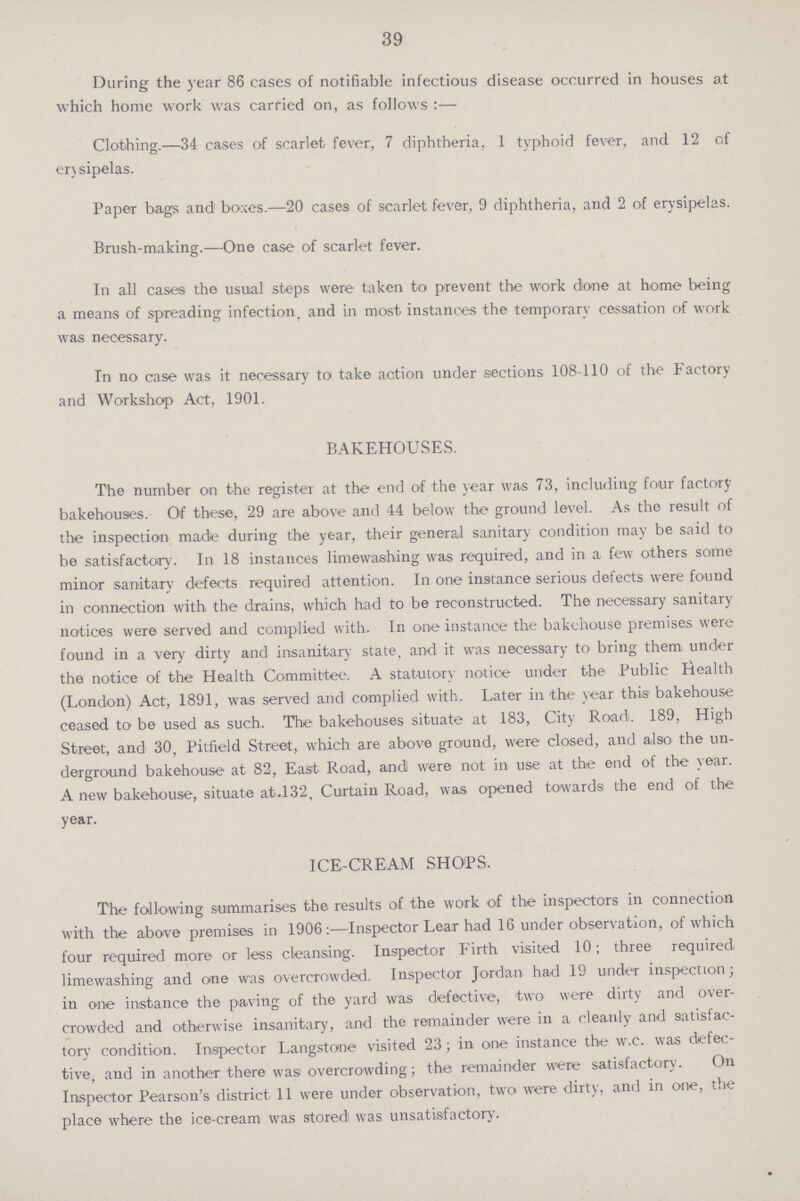 39 During the year 86 cases of notifiable infectious disease occurred in houses at which home work was carried on, as follows:— Clothing.—34 cases of scarlet fever, 7 diphtheria, 1 typhoid fever, and 12 of ensipelas. Paper bags and boxes.—20 cases of scarlet fever, 9 diphtheria, and 2 of erysipelas. Brush-making.—One case of scarlet fever. In all cases the usual steps were taken to prevent the work done at home being a means of spreading infection, and in most instances the temporary cessation of work was necessary. In no case was it necessary to take action under sections 108-110 of the Factory and Workshop Act, 1901. BAKEHOUSES. The number on the register at the end of the year was 73, including four factory bakehouses. Of these, 29 are above and 44 below the ground level. As the result of the inspection made during the year, their general sanitary condition may be said to be satisfactory. In 18 instances limewashing was required, and in a few others some minor sanitary defects required attention. In one instance serious defects were found in connection with the drains, which had to be reconstructed. The necessary sanitary notices were served and complied with. In one instance the bakehouse premises were found in a very dirty and insanitary state, and it was necessary to bring them under the notice of the Health Committee. A statutory notice under the Public Health (London) Act, 1891, was served and complied with. Later in the year this bakehouse ceased to be used as such. The bakehouses situate at 183, City Road;. 189, High Street, and 30, Pitfield Street, which are above ground, were closed, and also the un derground bakehouse at 82, East Road, and were not in use at the end of the year. A new bakehouse, situate at.132, Curtain Road, was opened towards the end of the year. ICE-CREAM SHOPS. The following summarises the results of the work of the inspectors in connection with the above premises in 1906:—Inspector Lear had 16 under observation, of which four required more or less cleansing. Inspector Firth visited 10; three required limewashing and one was overcrowded. Inspector Jordan had 19 under inspection; in one instance the paving of the yard was defective, two were dirty and over crowded and otherwise insanitary, and the remainder were in a cleanly and satisfac tory condition. Inspector Langstone visited 23; in one instance the w.c. was defec tive, and in another there was overcrowding; the remainder were satisfactory. On Inspector Pearson's district 11 were under observation, two were dirty, and in one, the place where the ice-cream was stored was unsatisfactory.