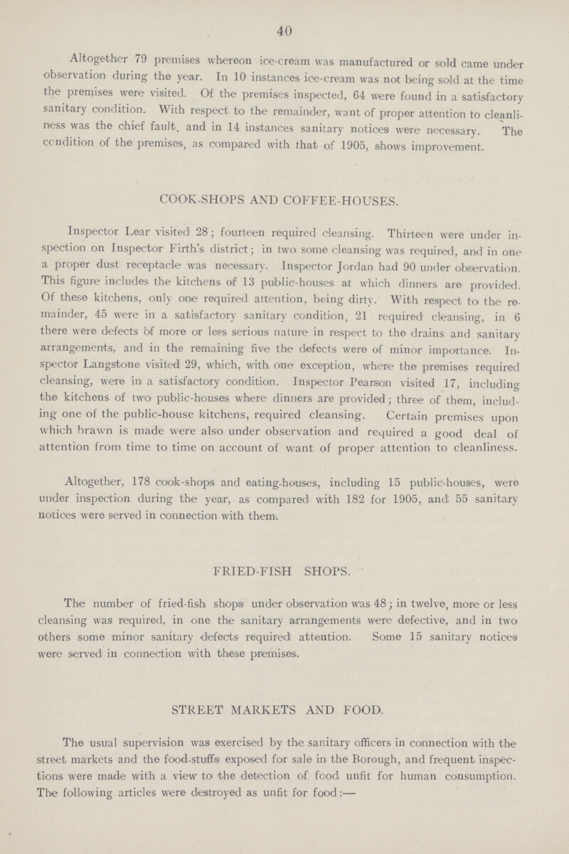 40 Altogether 79 premises whereon ice-cream was manufactured or sold came under observation during the year. In 10 instances ice-cream was not being sold at the time the premises were visited. Of the premises inspected, 64 were found in a satisfactory sanitary condition. With respect to the remainder, want of proper attention to cleanli ness was the chief fault, and in 14 instances sanitary notices were necessary. The condition of the premises, as compared with that of 1905, shows improvement. COOK-SHOPS AND COFFEE-HOUSES. Inspector Lear visited 28; fourteen required cleansing. Thirteen were under in spection on Inspector Firth's district; in two some cleansing was required, and in one a proper dust receptacle was necessary. Inspector Jordan had 90 under observation. This figure includes the kitchens of 13 public-houses at which dinners are provided. Of these kitchens, only one required attention, being dirty. With respect to the re mainder, 45 were in a satisfactory sanitary condition, 21 required1 cleansing, in 6 there were defects of more or lees serious nature in respect to the drains and sanitary arrangements, and in the remaining five the defects were of minor importance. In spector Langstone visited 29, which, with one exception, where the premises required cleansing, were in a. satisfactory condition. Inspector Pearson visited 17, including the kitchens of two public-houses where dinners are provided; three of them, includ ing one of the public-house kitchens, required cleansing. Certain premises upon which brawn is made were also under observation and required a good deal of attention from time to time on account of want of proper attention to cleanliness. Altogether, 178 cook-shops and eating-houses, including 15 public-houses, were under inspection during the year, as compared with 182 for 1905, and 55 sanitary notices were served in connection with them. FRIED-FISH SHOPS. The number of fried-fish shops under observation was 48; in twelve, more or less cleansing was required, in one the sanitary arrangements were defective, and in two others some minor sanitary defects required attention. Some 15 sanitary notices were served in connection with these premises. STREET MARKETS AND FOOD. The usual supervision was exercised by the sanitary officers in connection with the street markets and the food-stuffs exposed for sale in the Borough, and frequent inspec tions were made with a view to the detection of food unfit for human consumption. The following articles were destroyed as unfit for food:—