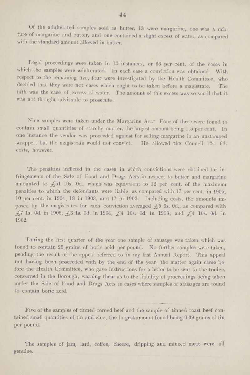 44 Of the adulterated samples sold as butter, 13 were margarine, one was a mix ture of margarine and butter, and one contained a slight excess of water, as compared with the standard amount allowed in butter. Legal proceedings were taken in 10 instances, or 66 per cent, of the cases in which the samples were adulterated. In each case a conviction was obtained. With respect to the remaining five, four were investigated by the Health Committee, who decided that they were not cases which ought to be taken before a magistrate. The fifth was the case of excess of water. The amount of this excess was so small that it was not thought advisable to prosecute. Nine samples were taken under the Margarine Act. Four of these were found to contain small quantities of starchy matter, the largest amount being 1.5 per cent. In one instance the vendor was proceeded against for selling margarine in an unstamped wrapper, but the magistrate would not convict. He allowed the Council 12s. 6d. costs, however. The penalties inflicted in the cases in which convictions were obtained for in fringements of the Sale of Food and Drugs Acts in respect to butter and margarine amounted to £51 10s. 0d., which was equivalent to 12 per cent, of the maximum penalties to which the defendants were liable, as compared with 17 per cent, in 1905, 10 per cent, in 1904, 18 in 1903, and 17 in 1902. Including costs, the amounts im posed by the magistrates for each conviction averaged £5 3s. Od., as compared with £7 1s. Od. in 1905, £3 1s, Od. in 1904, £4 10s. Od. in 1903, and £4 10s. Od. in 1902. During the first quarter of the year one sample of sausage was taken which was found to contain 25 grains of boric acid per pound. No further samples were taken, pending the Tesult of the appeal referred to in my last Annual Report. This appeal not having been proceeded with by the end of the year, the matter again came be fore the Health Committee, who gave instructions for a letter to be sent to the traders concerned in the Borough, warning them as to the liability of proceedings being taken under the Sale of Food and Drugs Acts in cases where samples of sausages are found to contain boric acid. Five of the samples of tinned corned beef and the sample of tinned roast beef con tained small quantities of tin and zinc, the largest amount found being 0.39 grains of tin per pound. The samples of jam, lard coffee, cheese, dripping and minced meat were all genuine.