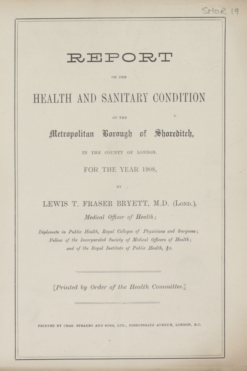 REPORT on the HEALTH AND SANITARY CONDITION of the Metropolitan Borough of Shoreditch, IN THE COUNTY OF LONDON, FOR THE YEAR 1908, by LEWIS T. FliASER BRYETT, M.D. (Lond.), Medical Officer of Health; Diplomate in Public Health, Royal Colleges of Physicians and Surgeons ; Fellow of the Incorporated Society of Medical Officers of Health; and of the Royal Institute of Public Health, Sfe. [Printed by Order of the Health Committee.] printed by chas. straker and sons, ltd., bishopsgate avenue, london, b.c.