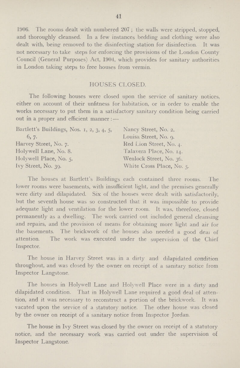 41 1906. The rooms dealt with numbered 207; the walls were stripped, stopped, and thoroughly cleansed. In a few instances bedding and clothing were also dealt with, being- removed to the disinfecting station for disinfection. It was not necessary to take steps for enforcing the provisions of the London County Council (General Purposes) Act, 1904, which provides for sanitary authorities in London taking steps to free houses from vermin. HOUSES CLOSED. The following houses were closed upon the service of sanitary notices, either on account of their unfitness for habitation, or in order to enable the works necessary to put them in a satisfactory sanitary condition being carried out in a proper and efficient manner:— Bartlett's Buildings, Nos. 1, 2, 3, 4, 5, Nancy Street, No. 2, 6, 7. Louisa Street, No. 9. Harvey Street, No. 7. Red Lion Street, No. 4. Holywell Lane, No. 8. Talavera Place, No. 14. Holywell Place, No. 5. Wenlock Street, No. 36. Ivy Street, No. 39. White Cross Place, No. 5. The houses at Bartlett's Buildings each contained three rooms. The lower rooms were basements, with insufficient light, and the premises generally were dirty and dilapidated. Six of the houses were dealt with satisfactorily, but the seventh house was so constructed that it was impossible to provide adequate light and ventilation for the lower room. It was, therefore, closed permanently as a dwelling. The work carried out included general cleansing and repairs, and the provision of means for obtaining more light and air for the basements. The brickwork of the houses also needed a good deai of attention. The work was executed under the supervision of the Chief Inspector. The house in Harvey Street was in a dirty and dilapidated condition throughout, and was closed by the owner on receipt of a sanitary notice from Inspector Langstone. The houses in Holywell Lane and Holywell Place were in a dirty and dilapidated condition. That in Holywell Lane required a good deal of atten tion, and it was necessary to reconstruct a portion of the brickwork. It was vacated upon the service of a statutory notice. The other house was closed by the owner on receipt of a sanitary notice from Inspector Jordan. The house in Ivy Street was closed by the owner on receipt of a statutory notice, and the necessary work was carried out under the supervision of Inspector Langstone.