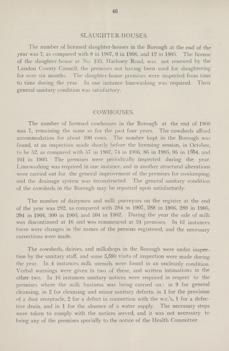 46 SLAUGHTER-HOUSES. The number of licensed slaughter-houses in the Borough at the end of the year was 7, as compared with 8 in 1907, 9 in 1906, and 12 in 1905. The license of the slaughter-house at No. 135, Hackney Road, was not renewed by the London County Council, the premises not having been used for slaughtering for over six months. The slaughter-house premises were inspected from time to time during the year. In one instance limewashing was required. Their general sanitary condition was satisfactory. COWHOUSES. The number of licensed cowhouses in the Borough at the end of 1908 was 7, remaining the same as for the past four years. The cowsheds afford accommodation for about 100 cows. The number kept in the Borough was found, at an inspection made shortly before the licensing session, in October, to be 52, as compared with 57 in 1907, 74 in 1906, 86 in 1905, 95 in 1 !7T)4, and 101 in 1903. The premises were periodically inspected during the year. Limewashing was required in one instance, and in another structural alterations were carried out for the general improvement of the premises for cowkeeping, and the drainage system was reconstructed. The general sanitary condition of the cowsheds in the Borough may be reported upon satisfactorily. The number of dairymen and milk purveyors on the register at the end of the year was 292, as compared with 284 m 1907, 288 in 1906, 289 in 1905, 294 in 1904, 300 in 1903, and 304 in 1902. During the year the sale of milk was discontinued at 16 and was commenced at 24 premises. In 67 instances there were changes in the names of the persons registered, and the necessary corrections were made. The cowsheds, dairies, and milkshops in the Borough were under inspec tion by the sanitary staff, and some 3,590 visits of inspection were made during the year. In 4 instances milk utensils were found in an uncleanly condition. Verbal warnings were given in two of these, and written intimations in the other two. In 16 instances sanitary notices were required in respect to the premises where the milk business was being carried on : in 9 for general cleansing, in 2 for cleansing and minor sanitary defects, in 1 for the provision of a dust receptacle, 2 for a defect in connection with the w.c.'s, 1 for a defec tive drain, and in 1 for the absence of a water supply. The necessary steps were taken to comply with the notices served, and it was not necessary to bring any of the premises specially to the notice of the Health Committee.