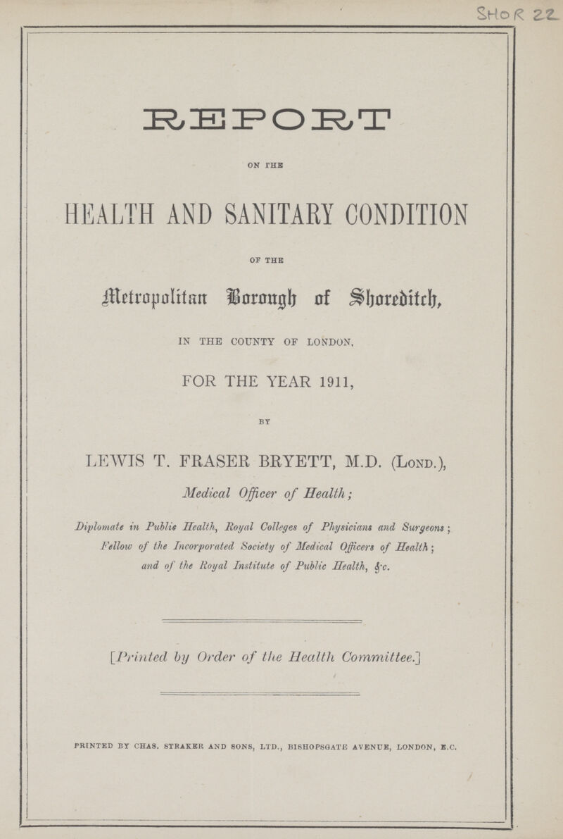 SHOR 22 Metropolitan Borough of Shoreditch, on the HEALTH AND SANITARY CONDITION of the Metropolitan Borough of Shoreditch, IN THE COUNTY OF LONDON, FOR THE YEAR 1911, by LEWIS T. FRASER BRYETT, M.D. (Lond.), Medical Officer of Health; Diplomate in Puilie Health, Royal Colleges of Physicians and Surgeons; Fellow of the Incorporated Society of Medical Officers of Health; and of the Royal Institute of Public Health, &c. [Printed by Order of the Health Committee.] PRINTED BY CHAS STRAKER AND SONS, LTD., BISHOPSGATE AVENUE, LONDON, E.C.