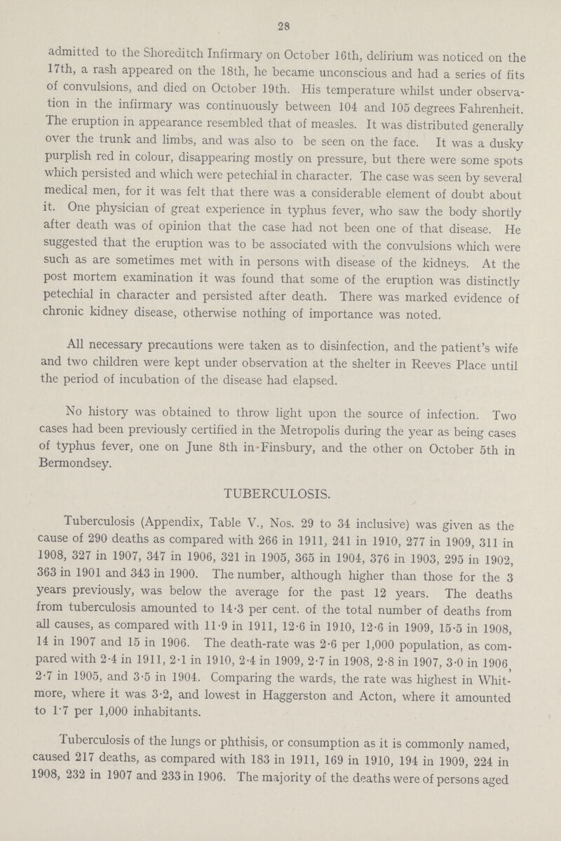 28 admitted to the Shoreditch Infirmary on October 16th, delirium was noticed on the 17th, a rash appeared on the 18th, he became unconscious and had a series of fits of convulsions, and died on October 19th. His temperature whilst under observa tion in the infirmary was continuously between 104 and 105 degrees Fahrenheit. The eruption in appearance resembled that of measles. It was distributed generally over the trunk and limbs, and was also to be seen on the face. It was a dusky purplish red in colour, disappearing mostly on pressure, but there were some spots which persisted and which were petechial in character. The case was seen by several medical men, for it was felt that there was a considerable element of doubt about it. One physician of great experience in typhus fever, who saw the body shortly after death was of opinion that the case had not been one of that disease. He suggested that the eruption was to be associated with the convulsions which were such as are sometimes met with in persons with disease of the kidneys. At the post mortem examination it was found that some of the eruption was distinctly petechial in character and persisted after death. There was marked evidence of chronic kidney disease, otherwise nothing of importance was noted. All necessary precautions were taken as to disinfection, and the patient's wife and two children were kept under observation at the shelter in Reeves Place until the period of incubation of the disease had elapsed. No history was obtained to throw light upon the source of infection. Two cases had been previously certified in the Metropolis during the year as being cases of typhus fever, one on June 8th in Finsbury, and the other on October 5th in Bermondsey. TUBERCULOSIS. Tuberculosis (Appendix, Table V., Nos. 29 to 34 inclusive) was given as the cause of 290 deaths as compared with 266 in 1911, 241 in 1910, 277 in 1909, 311 in 1908, 327 in 1907, 347 in 1906, 321 in 1905, 365 in 1904, 376 in 1903, 295 in 1902, 363 in 1901 and 343 in 1900. The number, although higher than those for the 3 years previously, was below the average for the past 12 years. The deaths from tuberculosis amounted to 14.3 per cent. of the total number of deaths from all causes, as compared with 11.9 in 1911, 12.6 in 1910, 12.6 in 1909, 15.5 in 1908, 14 in 1907 and 15 in 1906. The death-rate was 2.6 per 1,000 population, as com pared with 2.4 in 1911, 2.1 in 1910, 2.4 in 1909, 2.7 in 1908, 2.8 in 1907, 3.0 in 1906, 2.7 in 1905, and 3.5 in 1904. Comparing the wards, the rate was highest in Whit more, where it was 3.2, and lowest in Haggerston and Acton, where it amounted to 17 per 1,000 inhabitants. Tuberculosis of the lungs or phthisis, or consumption as it is commonly named, caused 217 deaths, as compared with 183 in 1911, 169 in 1910, 194 in 1909, 224 in 1908, 232 in 1907 and 233 in 1906. The majority of the deaths were of persons aged