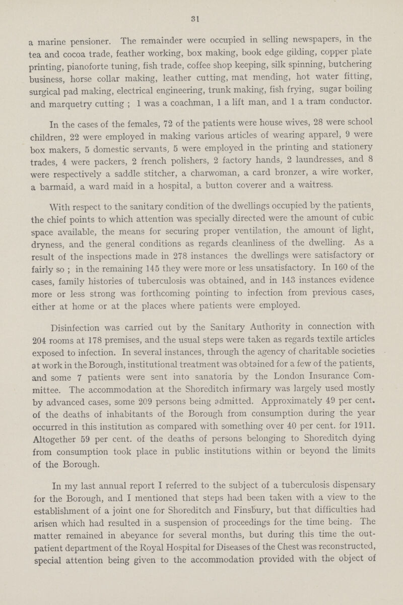 31 a marine pensioner. The remainder were occupied in selling newspapers, in the tea and cocoa trade, feather working, box making, book edge gilding, copper plate printing, pianoforte tuning, fish trade, coffee shop keeping, silk spinning, butchering business, horse collar making, leather cutting, mat mending, hot water fitting, surgical pad making, electrical engineering, trunk making, fish frying, sugar boiling and marquetry cutting ; 1 was a coachman, 1 a lift man, and 1 a tram conductor. In the cases of the females, 72 of the patients were house wives, 28 were school children, 22 were employed in making various articles of wearing apparel, 9 were box makers, 5 domestic servants, 5 were employed in the printing and stationery trades, 4 were packers, 2 french polishers, 2 factory hands, 2 laundresses, and 8 were respectively a saddle stitcher, a charwoman, a card bronzer, a wire worker, a barmaid, a ward maid in a hospital, a button coverer and a waitress. With respect to the sanitary condition of the dwellings occupied by the patients, the chief points to which attention was specially directed were the amount of cubic space available, the means for securing proper ventilation, the amount of light, dryness, and the general conditions as regards cleanliness of the dwelling. As a result of the inspections made in 278 instances the dwellings were satisfactory or fairly so ; in the remaining 145 they were more or less unsatisfactory. In 160 of the cases, family histories of tuberculosis was obtained, and in 143 instances evidence more or less strong was forthcoming pointing to infection from previous cases, either at home or at the places where patients were employed. Disinfection was carried out by the Sanitary Authority in connection with 204 rooms at 178 premises, and the usual steps were taken as regards textile articles exposed to infection. In several instances, through the agency of charitable societies at work in the Borough, institutional treatment was obtained for a few of the patients, and some 7 patients were sent into sanatoria by the London Insurance Com mittee. The accommodation at the Shoreditch infirmary was largely used mostly by advanced cases, some 209 persons being admitted. Approximately 49 per cent. of the deaths of inhabitants of the Borough from consumption during the year occurred in this institution as compared with something over 40 per cent. for 1911. Altogether 59 per cent. of the deaths of persons belonging to Shoreditch dying from consumption took place in public institutions within or beyond the limits of the Borough. In my last annual report I referred to the subject of a tuberculosis dispensary for the Borough, and I mentioned that steps had been taken with a view to the establishment of a joint one for Shoreditch and Finsbury, but that difficulties had arisen which had resulted in a suspension of proceedings for the time being. The matter remained in abeyance for several months, but during this time the out patient department of the Royal Hospital for Diseases of the Chest was reconstructed, special attention being given to the accommodation provided with the object of