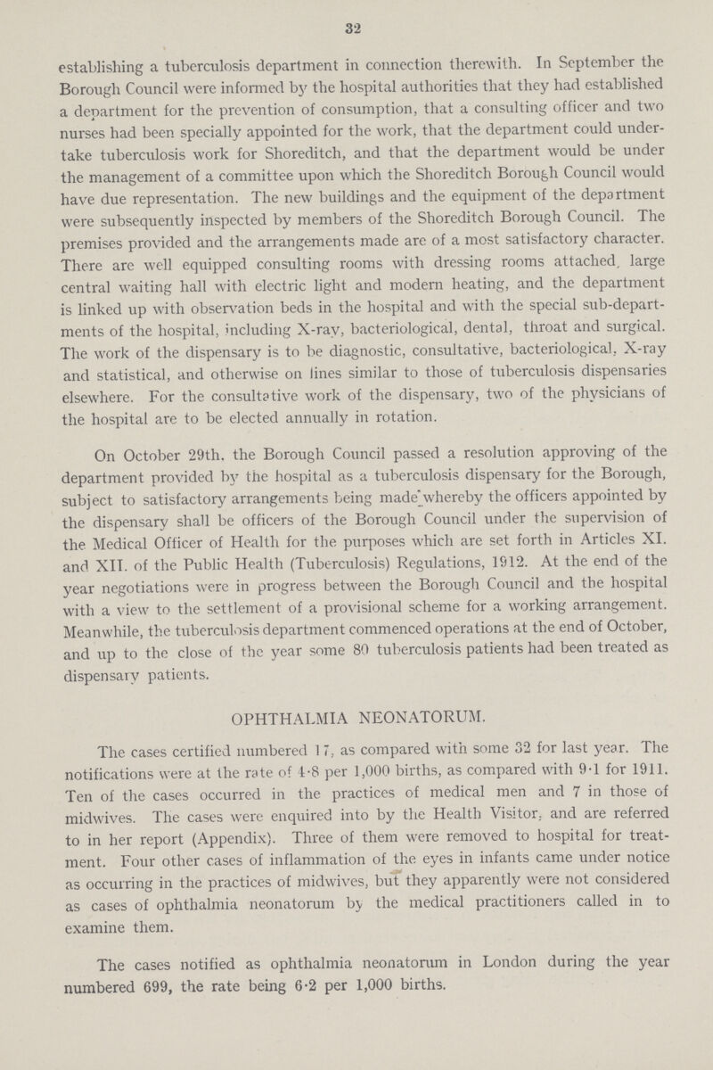 32 establishing a tuberculosis department in connection therewith. In September the Borough Council were informed by the hospital authorities that they had established a department for the prevention of consumption, that a consulting officer and two nurses had been specially appointed for the work, that the department could under take tuberculosis work for Shoreditch, and that the department would be under the management of a committee upon which the Shoreditch Borough Council would have due representation. The new buildings and the equipment of the department were subsequently inspected by members of the Shoreditch Borough Council. The premises provided and the arrangements made are of a most satisfactory character. There are well equipped consulting rooms with dressing rooms attached, large central waiting hall with electric light and modern heating, and the department is linked up with observation beds in the hospital and with the special sub-depart ments of the hospital, including X-ray, bacteriological, dental, throat and surgical. The work of the dispensary is to be diagnostic, consultative, bacteriological, X-ray and statistical, and otherwise on lines similar to those of tuberculosis dispensaries elsewhere. For the consultative work of the dispensary, two of the physicians of the hospital are to be elected annually in rotation. On October 29th. the Borough Council passed a resolution approving of the department provided by the hospital as a tuberculosis dispensary for the Borough, subject to satisfactory arrangements being made whereby the officers appointed by the dispensary shall be officers of the Borough Council under the supervision of the Medical Officer of Health for the purposes which are set forth in Articles XI. and XII. of the Public Health (Tuberculosis) Regulations, 1912. At the end of the year negotiations were in progress between the Borough Council and the hospital with a view to the settlement of a provisional scheme for a working arrangement. Meanwhile, the tuberculosis department commenced operations at the end of October, and up to the close of the year some 80 tuberculosis patients had been treated as dispensary patients. OPHTHALMIA NEONATORUM. The cases certified numbered 17, as compared with some 32 for last year. The notifications were at the rate of 4.8 per 1,000 births, as compared with 9.1 for 1911. Ten of the cases occurred in the practices of medical men and 7 in those of midwives. The cases were enquired into by the Health Visitor, and are referred to in her report (Appendix). Three of them were removed to hospital for treat ment. Four other cases of inflammation of the eyes in infants came under notice as occurring in the practices of midwives, but they apparently were not considered as cases of ophthalmia neonatorum by the medical practitioners called in to examine them. The cases notified as ophthalmia neonatorum in London during the year numbered 699, the rate being 6.2 per 1,000 births.