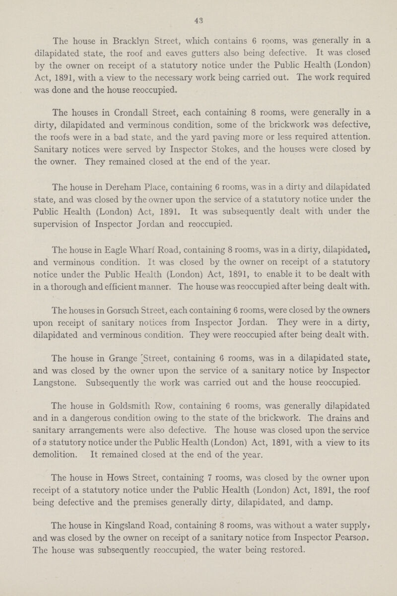 43 The house in Bracklyn Street, which contains 6 rooms, was generally in a dilapidated state, the roof and eaves gutters also being defective. It was closed by the owner on receipt of a statutory notice under the Public Health (London) Act, 1891, with a view to the necessary work being carried out. The work required was done and the house reoccupied. The houses in Crondall Street, each containing 8 rooms, were generally in a dirty, dilapidated and verminous condition, some of the brickwork was defective, the roofs were in a bad state, and the yard paving more or less required attention. Sanitary notices were served by Inspector Stokes, and the houses were closed by the owner. They remained closed at the end of the year. The house in Dereham Place, containing 6 rooms, was in a dirty and dilapidated state, and was closed by the owner upon the service of a statutory notice under the Public Health (London) Act, 1891. It was subsequently dealt with under the supervision of Inspector Jordan and reoccupied. The house in Eagle Wharf Road, containing 8 rooms, was in a dirty, dilapidated, and verminous condition. It was closed by the owner on receipt of a statutory notice under the Public Health (London) Act, 1891, to enable it to be dealt with in a thorough and efficient manner. The house was reoccupied after being dealt with. The houses in Gorsuch Street, each containing 6 rooms, were closed by the owners upon receipt of sanitary notices from Inspector Jordan. They were in a dirty, dilapidated and verminous condition. They were reoccupied after being dealt with. The house in Grange [Street, containing 6 rooms, was in a dilapidated state, and was closed by the owner upon the service of a sanitary notice by Inspector Langstone. Subsequently the work was carried out and the house reoccupied. The house in Goldsmith Row, containing 6 rooms, was generally dilapidated and in a dangerous condition owing to the state of the brickwork. The drains and sanitary arrangements were also defective. The house was closed upon the service of a statutory notice under the Public Health (London) Act, 1891, with a view to its demolition. It remained closed at the end of the year. The house in Hows Street, containing 7 rooms, was closed by the owner upon receipt of a statutory notice under the Public Health (London) Act, 1891, the roof being defective and the premises generally dirty, dilapidated, and damp. The house in Kingsland Road, containing 8 rooms, was without a water supply, and was closed by the owner on receipt of a sanitary notice from Inspector Pearson. The house was subsequently reoccupied, the water being restored.