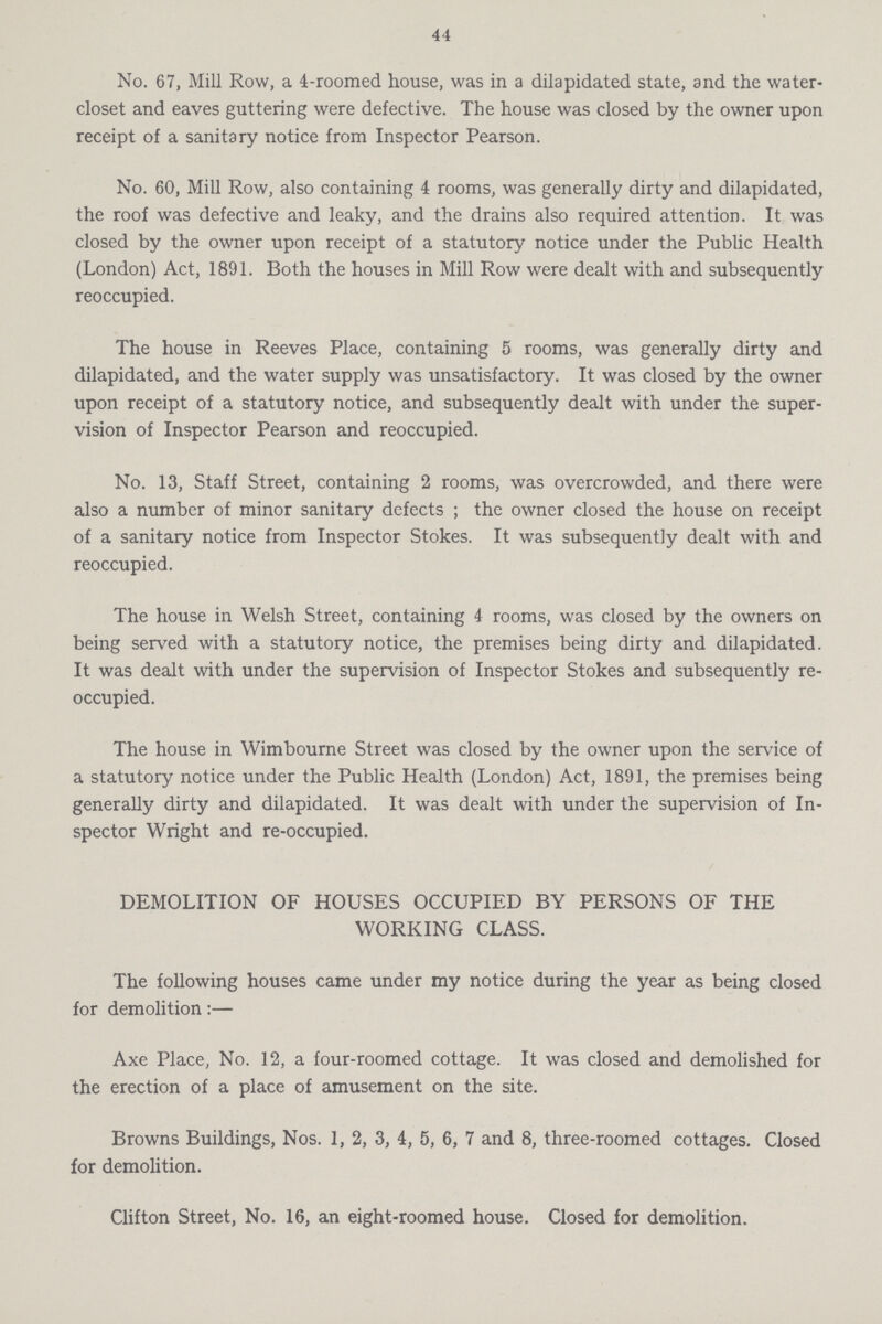 44 No. 67, Mill Row, a 4-roomed house, was in a dilapidated state, and the water closet and eaves guttering were defective. The house was closed by the owner upon receipt of a sanitary notice from Inspector Pearson. No. 60, Mill Row, also containing 4 rooms, was generally dirty and dilapidated, the roof was defective and leaky, and the drains also required attention. It was closed by the owner upon receipt of a statutory notice under the Public Health (London) Act, 1891. Both the houses in Mill Row were dealt with and subsequently reoccupied. The house in Reeves Place, containing 5 rooms, was generally dirty and dilapidated, and the water supply was unsatisfactory. It was closed by the owner upon receipt of a statutory notice, and subsequently dealt with under the super vision of Inspector Pearson and reoccupied. No. 13, Staff Street, containing 2 rooms, was overcrowded, and there were also a number of minor sanitary defects; the owner closed the house on receipt of a sanitary notice from Inspector Stokes. It was subsequently dealt with and reoccupied. The house in Welsh Street, containing 4 rooms, was closed by the owners on being served with a statutory notice, the premises being dirty and dilapidated. It was dealt with under the supervision of Inspector Stokes and subsequently re occupied. The house in Wimbourne Street was closed by the owner upon the service of a statutory notice under the Public Health (London) Act, 1891, the premises being generally dirty and dilapidated. It was dealt with under the supervision of In spector Wright and re-occupied. DEMOLITION OF HOUSES OCCUPIED BY PERSONS OF THE WORKING CLASS. The following houses came under my notice during the year as being closed for demolition:— Axe Place, No. 12, a four-roomed cottage. It was closed and demolished for the erection of a place of amusement on the site. Browns Buildings, Nos. 1, 2, 3, 4, 5, 6, 7 and 8, three-roomed cottages. Closed for demolition. Clifton Street, No. 16, an eight-roomed house. Closed for demolition.