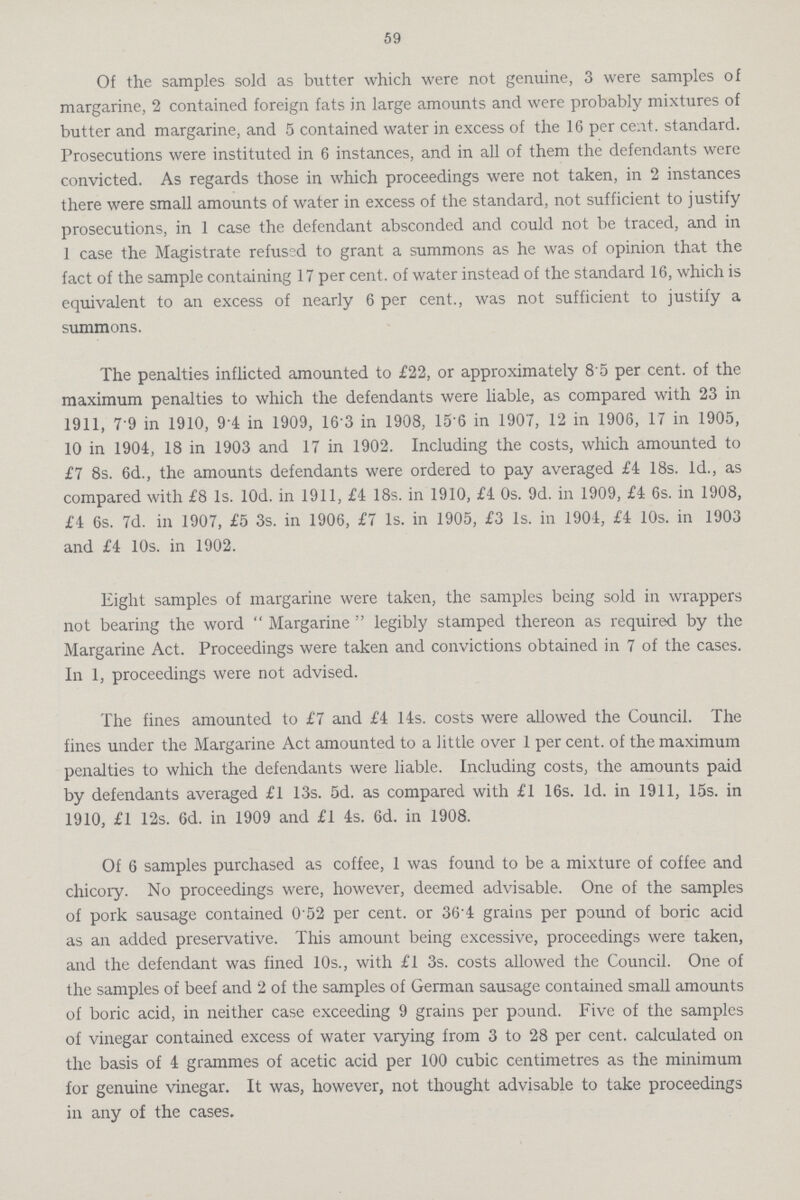 59 Of the samples sold as butter which were not genuine, 3 were samples of margarine, 2 contained foreign fats in large amounts and were probably mixtures of butter and margarine, and 5 contained water in excess of the 16 per cent, standard. Prosecutions were instituted in 6 instances, and in all of them the defendants were convicted. As regards those in which proceedings were not taken, in 2 instances there were small amounts of water in excess of the standard, not sufficient to justify prosecutions, in 1 case the defendant absconded and could not be traced, and in 1 case the Magistrate refused to grant a summons as he was of opinion that the fact of the sample containing 17 per cent, of water instead of the standard 16, which is equivalent to an excess of nearly 6 per cent., was not sufficient to justify a summons. The penalties inflicted amounted to £22, or approximately 85 per cent, of the maximum penalties to which the defendants were liable, as compared with 23 in 1911, 7'9 in 1910, 9*4 in 1909, 163 in 1908, 15 6 in 1907, 12 in 1906, 17 in 1905, 10 in 1904, 18 in 1903 and 17 in 1902. Including the costs, which amounted to £7 8s. 6d., the amounts defendants were ordered to pay averaged £4 18s. Id., as compared with £8 Is. lOd. in 1911, £4 18s. in 1910, £4 0s. 9d. in 1909, £4 6s. in 1908, £4 6s. 7d. in 1907, £5 3s. in 1906, £7 Is. in 1905, £3 Is. in 1904, £4 10s. in 1903 and £4 10s. in 1902. Eight samples of margarine were taken, the samples being sold in wrappers not bearing the word  Margarine  legibly stamped thereon as required by the Margarine Act. Proceedings were taken and convictions obtained in 7 of the cases. In 1, proceedings were not advised. The fines amounted to £7 and £4 14s. costs were allowed the Council. The fines under the Margarine Act amounted to a little over 1 per cent, of the maximum penalties to which the defendants were liable. Including costs, the amounts paid by defendants averaged £1 13s. 5d. as compared with £1 16s. Id. in 1911, 15s. in 1910, £1 12s. 6d. in 1909 and £1 4s. 6d. in 1908. Of 6 samples purchased as coffee, 1 was found to be a mixture of coffee and chicory. No proceedings were, however, deemed advisable. One of the samples of pork sausage contained 0 52 per cent, or 36'4 grains per pound of boric acid as an added preservative. This amount being excessive, proceedings were taken, and the defendant was fined 10s., with £1 3s. costs allowed the Council. One of the samples of beef and 2 of the samples of German sausage contained small amounts of boric acid, in neither case exceeding 9 grains per pound. Five of the samples of vinegar contained excess of water varying from 3 to 28 per cent, calculated on the basis of 4 grammes of acetic acid per 100 cubic centimetres as the minimum for genuine vinegar. It was, however, not thought advisable to take proceedings in any of the cases.