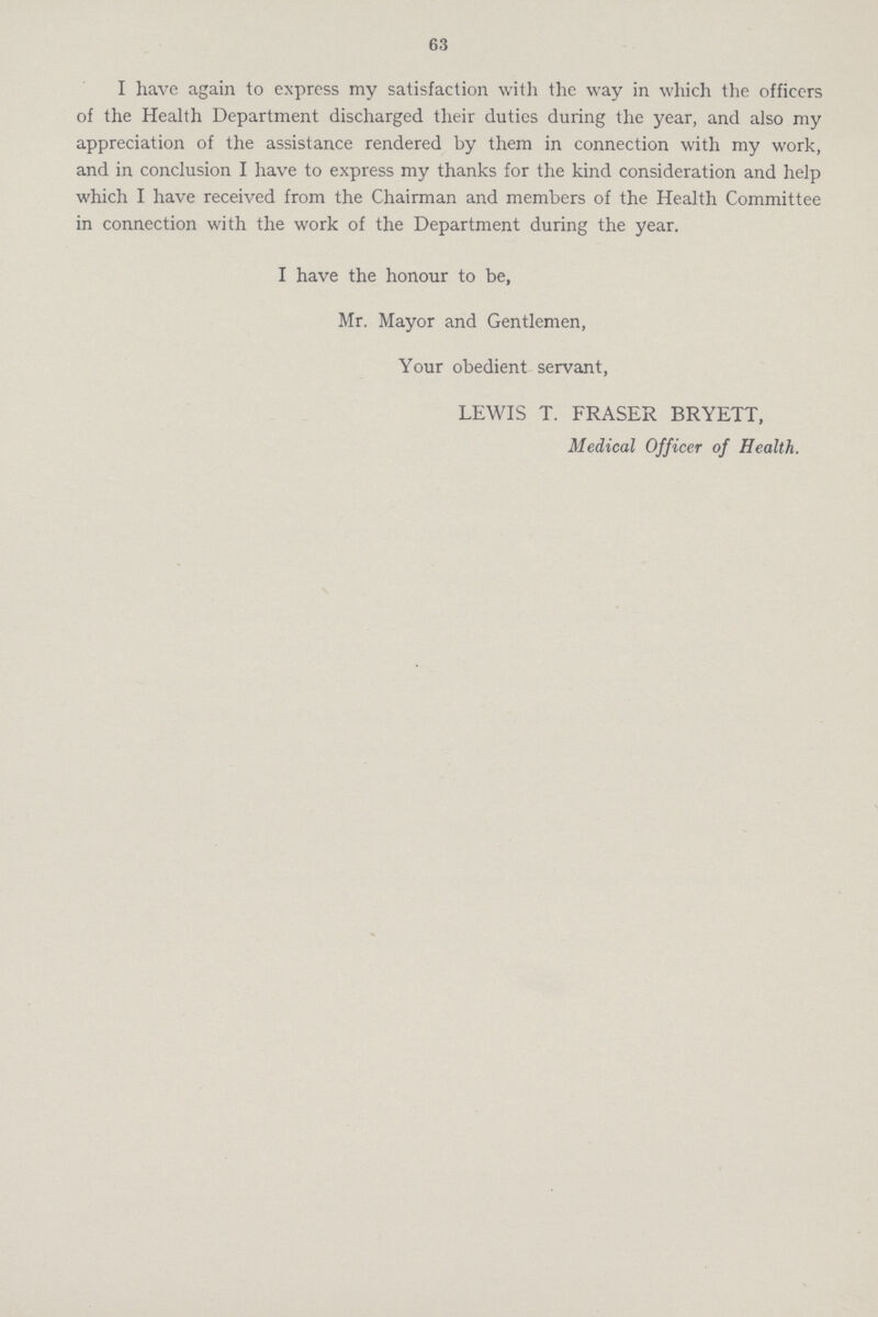 63 I have again to express my satisfaction with the way in which the officers of the Health Department discharged their duties during the year, and also my appreciation of the assistance rendered by them in connection with my work, and in conclusion I have to express my thanks for the kind consideration and help which I have received from the Chairman and members of the Health Committee in connection with the work of the Department during the year. I have the honour to be, Mr. Mayor and Gentlemen, Your obedient servant, LEWIS T. FRASER BRYETT, Medical Officer of Health.