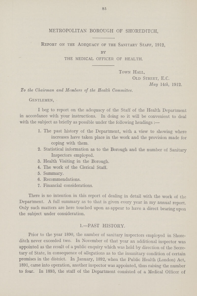 85 METROPOLITAN BOROUGH OF SHOREDITCH, Report on the Adequacy of the Sanitary Staff, 1912, by THE MEDICAL OFFICER OF HEALTH. Town Hall, Old Street, E.C. May Uth, 1912. To the Chairman and Members of the Health Committee. Gentlemen, I beg to report on the adequacy of the Staff of the Health Department in accordance with your instructions. In doing so it will be convenient to deal with the subject as briefly as possible under the following headings :— 1. The past history of the Department, with a view to showing where increases have taken place in the work and the provision made for coping with them. 2. Statistical information as to the Borough and the number of Sanitary Inspectors employed. 3. Health Visiting in the Borough. 4. The work of the Clerical Staff. 5. Summary. 6. Recommendations. 7. Financial considerations. There is no intention in this report of dealing in detail with the work of the Department. A full summary as to that is given every year in my annual report. Only such matters are here touched upon as appear to have a direct bearing upon the subject under consideration. 1.—PAST HISTORY. Prior to the year 1890, the number of sanitary inspectors employed in Shore ditch never exceeded two. In November of that year an additional inspector was appointed as the result of a public enquiry which was held by direction of the Secre tary of State, in consequence of allegations as to the insanitary condition of certain premises in the district. In January, 1892, when the Public Health (London) Act, 1891, came into operation, another inspector was appointed, thus raising the number to four. In 1893, the staff of the Department consisted of a Medical Officer of