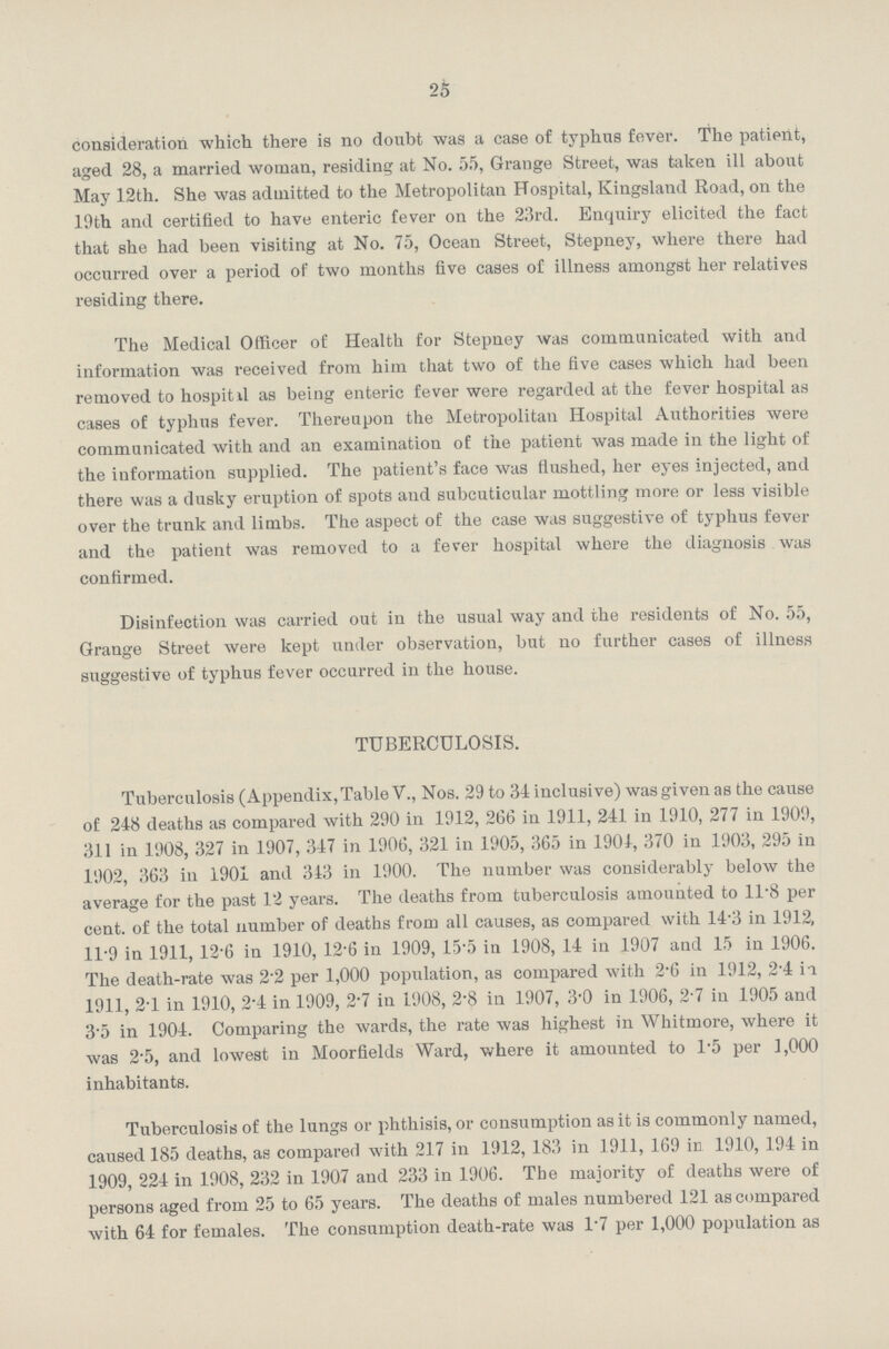 25 consideration which there is no doubt was a case of typhus fever. The patient, aged 28, a married woman, residing at No.55, Grange Street, was taken ill about May 12th. She was admitted to the Metropolitan Hospital, Kingsland Road, on the 10th and certified to have enteric fever on the 23rd. Enquiry elicited the fact that she had been visiting at No. 75, Ocean Street, Stepney, where there had occurred over a period of two months five cases of illness amongst her relatives residing there. The Medical Officer of Health for Stepney was communicated with and information was received from him that two of the five cases which had been removed to hospital as being enteric fever were regarded at the fever hospital as cases of typhus fever. Thereupon the Metropolitan Hospital Authorities were communicated with and an examination of the patient was made in the light of the information supplied. The patient's face was flushed, her eyes injected, and there was a dusky eruption of spots and subcuticular mottling more or less visible over the trunk and limbs. The aspect of the case was suggestive of typhus fever and the patient was removed to a fever hospital where the diagnosis was confirmed. Disinfection was carried out in the usual way and the residents of No. 55, Grange Street were kept under observation, but no further cases of illness suggestive of typhus fever occurred in the house. TUBERCULOSIS. Tuberculosis (Appendix, Table V., Nos. 29 to 31 inclusive) was given as the cause of 248 deaths as compared with 290 in 1912, 266 in 1911, 241 in 1910, 277 in 1909, 311 in 1908, 327 in 1907, 347 in 1906, 321 in 1905, 365 in 1904, 370 in 1903, 295 in 1902, 363 in 1901 and 343 in 1900. The number was considerably below the average for the past 12 years. The deaths from tuberculosis amounted to 11.8 per cent. of the total number of deaths from all causes, as compared with 14.3 in 1912, 11.9 in 1911, 12.6 in 1910, 12.6 in 1909, 15.5 in 1908, 14 in 1907 and 15 in 1906. The death-rate was 2.2 per 1,000 population, as compared with 2.6 in 1912, 2.4 in 1911, 2.1 in 1910, 2.4 in 1909, 2.7 in 1908, 2.8 in 1907, 3.0 in 1906, 2.7 in 1905 and 3.5 in 1904. Comparing the wards, the rate was highest in Whitmore, where it was 2.5, and lowest in Moorfields Ward, where it amounted to 1.5 per 1,000 inhabitants. Tuberculosis of the lungs or phthisis, or consumption as it is commonly named, caused 185 deaths, as comparer with 217 in 1912, 183 in 1911, 169 in 1910, 194 in 1909, 224 in 1908, 232 in 1907 and 233 in 1906. The majority of deaths were of persons aged from 25 to 65 years. The deaths of males numbered 121 as compared with 64 for females. The consumption death-rate was 1.7 per 1,000 population as