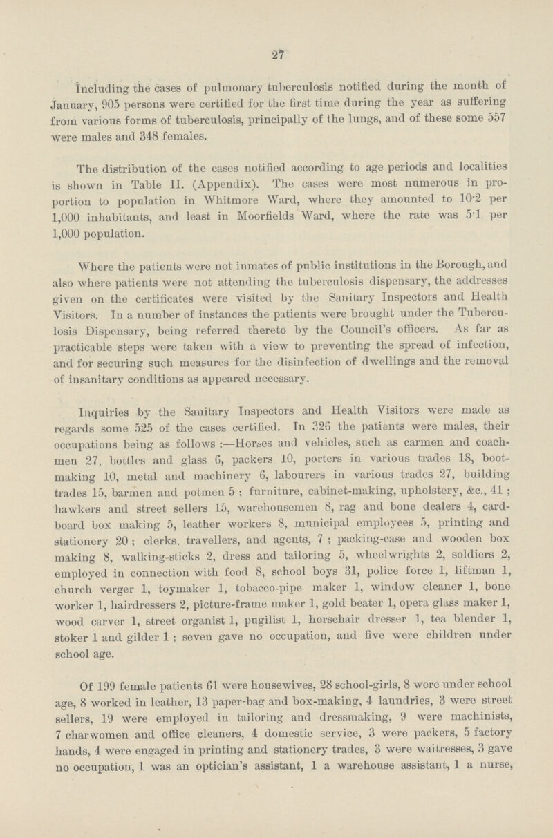 27 including the cases of pulmonary tuberculosis notified during the month of January, 905 persons were certified for the first time during the year as suffering from various forms of tuberculosis, principally of the lungs, and of these some 557 were males and 348 females. The distribution of the cases notified according to age periods and localities is shown in Table II. (Appendix). The cases were most numerous in pro portion to population in Whitmore Ward, where they amounted to 10.2 per 1,000 inhabitants, and least in Moorfields Ward, where the rate was 5.1 per 1,000 population. Where the patients were not inmates of public institutions in the Borough, and also where patients were not attending the tuberculosis dispensary, the addresses given on the certificates were visited by the Sanitary Inspectors and Health Visitors. In a number of instances the patients were brought under the Tubercu losis Dispensary, being referred thereto by the Council's officers. As far as practicable steps were taken with a view to preventing the spread of infection, and for securing such measures for the disinfection of dwellings and the removal of insanitary conditions as appeared necessary. Inquiries by the Sanitary Inspectors and Health Visitors were made as regards some 525 of the cases certified. In 326 the patients were males, their occupations being as follows:—Horses and vehicles, such as carmen and coach men 27, bottles and glass 6, packers 10, porters in various trades 18, boot making 10, metal and machinery G, labourers in various trades 27, building trades 15, barmen and potmen 5; furniture, cabinet-making, upholstery, &c., 41; hawkers and street sellers 15, warehousemen 8, rag and bone dealers 4, card board box making 5, leather workers 8, municipal employees 5, printing and stationery 20; clerks, travellers, and agents, 7; packing-case and wooden box making 8, walking-sticks 2, dress and tailoring 5, wheelwrights 2, soldiers 2, employed in connection with food 8, school boys 31, police force 1, liftman 1, church verger 1, toymaker 1, tobacco-pipe maker 1, window cleaner 1, bone worker 1, hairdressers 2, picture-frame maker 1, gold beater 1, opera glass maker 1, wood carver 1, street organist 1, pugilist 1, horsehair dresser 1, tea blender 1, stoker 1 and gilder 1; seven gave no occupation, and five were children under school age. Of 199 female patients 61 were housewives, 28 school-girls, 8 were under school age, 8 worked in leather, 13 paper-bag and box-making, 4 laundries, 3 were street sellers, 19 were employed in tailoring and dressmaking, 9 were machinists, 7 charwomen and office cleaners, 4 domestic service, 3 were packers, 5 factory hands, 4 were engaged in printing and stationery trades, 3 were waitresses, 3 gave no occupation, 1 was an optician's assistant, 1 a warehouse assistant, 1 a nurse,
