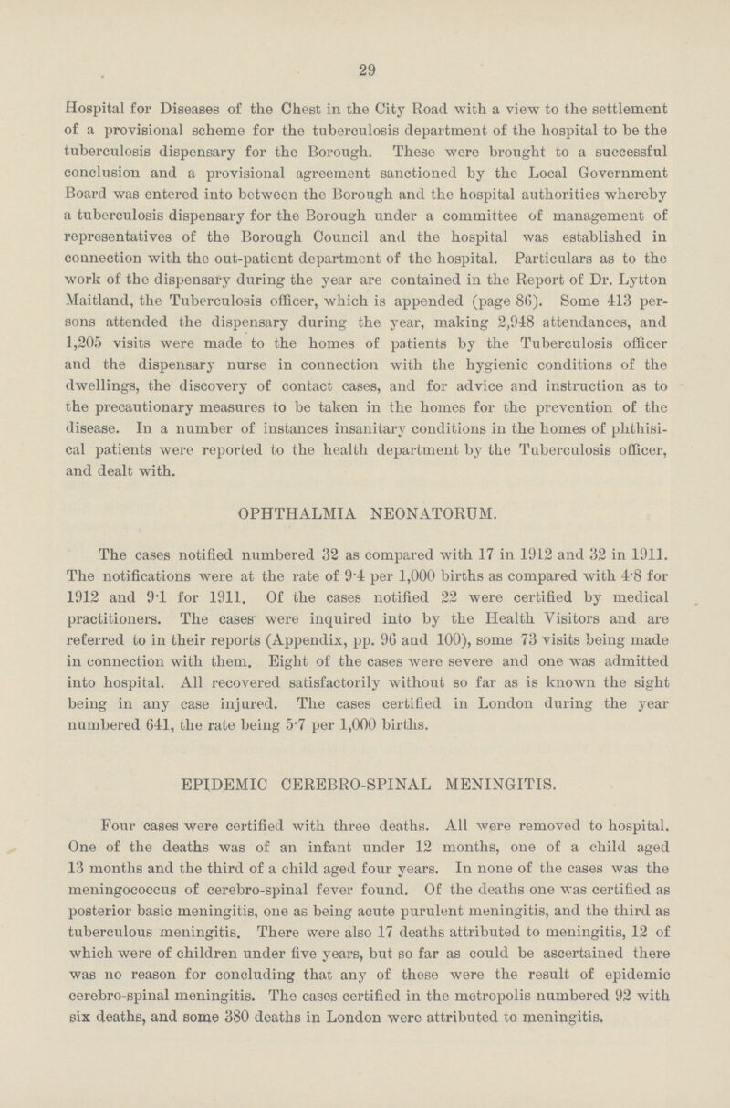 29 Hospital for Diseases of the Chest in the City Road with a view to the settlement of a provisional scheme for the tuberculosis department of the hospital to be the tuberculosis dispensary for the Borough. These were brought to a successful conclusion and a provisional agreement sanctioned by the Local Government Board was entered into between the Borough and the hospital authorities whereby a tuberculosis dispensary for the Borough under a committee of management of representatives of the Borough Council and the hospital was established in connection with the out-patient department of the hospital. Particulars as to the work of the dispensary during the year are contained in the Report of Dr. Lytton Maitland, the Tuberculosis officer, which is appended (page 86). Some 413 per sons attended the dispensary during the year, making 2,948 attendances, and 1,205 visits were made to the homes of patients by the Tuberculosis officer and the dispensary nurse in connection with the hygienic conditions of the dwellings, the discovery of contact cases, and for advice and instruction as to the precautionary measures to be taken in the homes for the prevention of the disease. In a number of instances insanitary conditions in the homes of phthisi cal patients were reported to the health department by the Tuberculosis officer, and dealt with. OPHTHALMIA NEONATORUM. The cases notified numbered 32 as compared with 17 in 1912 and 32 in 1911. The notifications were at the rate of 9.4 per 1,000 births as compared with 4.8 for 1912 and 9.1 for 1911. Of the cases notified 22 were certified by medical practitioners. The cases were inquired into by the Health Visitors and are referred to in their reports (Appendix, pp. 96 and 100), some 73 visits being made in connection with them. Eight of the cases were severe and one was admitted into hospital. All recovered satisfactorily without so far as is known the sight being in any case injured. The cases certified in London during the year numbered 641, the rate being 5.7 per 1,000 births. EPIDEMIC CEREBRO-SPINAL MENINGITIS. Four cases were certified with three deaths. All were removed to hospital. One of the deaths was of an infant under 12 months, one of a child aged 13 months and the third of a child aged four years. In none of the cases was the meningococcus of cerebro-spinal fever found. Of the deaths one was certified as posterior basic meningitis, one as being acute purulent meningitis, and the third as tuberculous meningitis. There were also 17 deaths attributed to meningitis, 12 of which were of children under five years, but so far as could be ascertained there was no reason for concluding that any of these were the result of epidemic cerebro-spinal meningitis. The cases certified in the metropolis numbered 92 with six deaths, and some 380 deaths in London were attributed to meningitis,