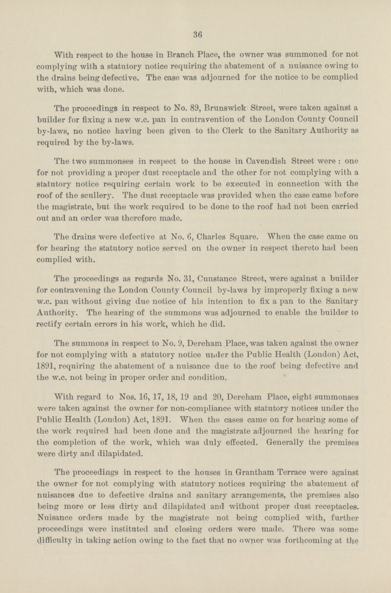 36 With respect to the house in Branch Place, the owner was summoned for not complying with a statutory notice requiring the abatement of a nuisance owing to the drains being defective. The case was adjourned for the notice to be complied with, which was done. The proceedings in respect to No. 89, Brunswick Street, were taken against a builder for fixing a new w.c. pan in contravention of the London County Council by-laws, no notice having been given to the Clerk to the Sanitary Authority as required by the by-laws. The two summonses in respect to the house in Cavendish Street were : one for not providing a proper dust receptacle and the other for not complying with a statutory notice requiring certain work to be executed in connection with the roof of the scullery. The dust receptacle was provided when the case came before the magistrate, but the work required to be done to the roof had not been carried out and an order was therefore made. The drains were defective at No. 6, Charles Square. When the case came on for hearing the statutory notice served on the owner in respect thereto had been complied with. The proceedings as regards No. 31, Cunstance Street, were against a builder for contravening the London County Council by-laws by improperly fixing a new w.c. pan without giving due notice of his intention to fix a pan to the Sanitary Authority. The hearing of the summons was adjourned to enable the builder to rectify certain errors in his work, which he did. The summons in respect to No. 9, Dereham Place, was taken against the owner for not complying with a statutory notice under the Public Health (London) Act, 1891, requiring the abatement of a nuisance due to the roof being defective and the w.c. not being in proper order and condition. With regard to Nos. 16, 17, 18, 19 and 20, Dereham Place, eight summonses were taken against the owner for non-compliance with statutory notices under the Public Health (London) Act, 1891. When the cases came on for hearing some of the work required had been clone and the magistrate adjourned the hearing for the completion of the work, which was duly effected. Generally the premises were dirty and dilapidated. The proceedings in respect to the houses in Grantham Terrace were against the owner for not complying with statutory notices requiring the abatement of nuisances due to defective drains and sanitary arrangements, the premises also being more or less dirty and dilapidated and without proper dust receptacles. Nuisance orders made by the magistrate not being complied with, further proceedings were instituted and closing orders were made. There was some difficulty in taking action owing to the fact that no owner was forthcoming at the