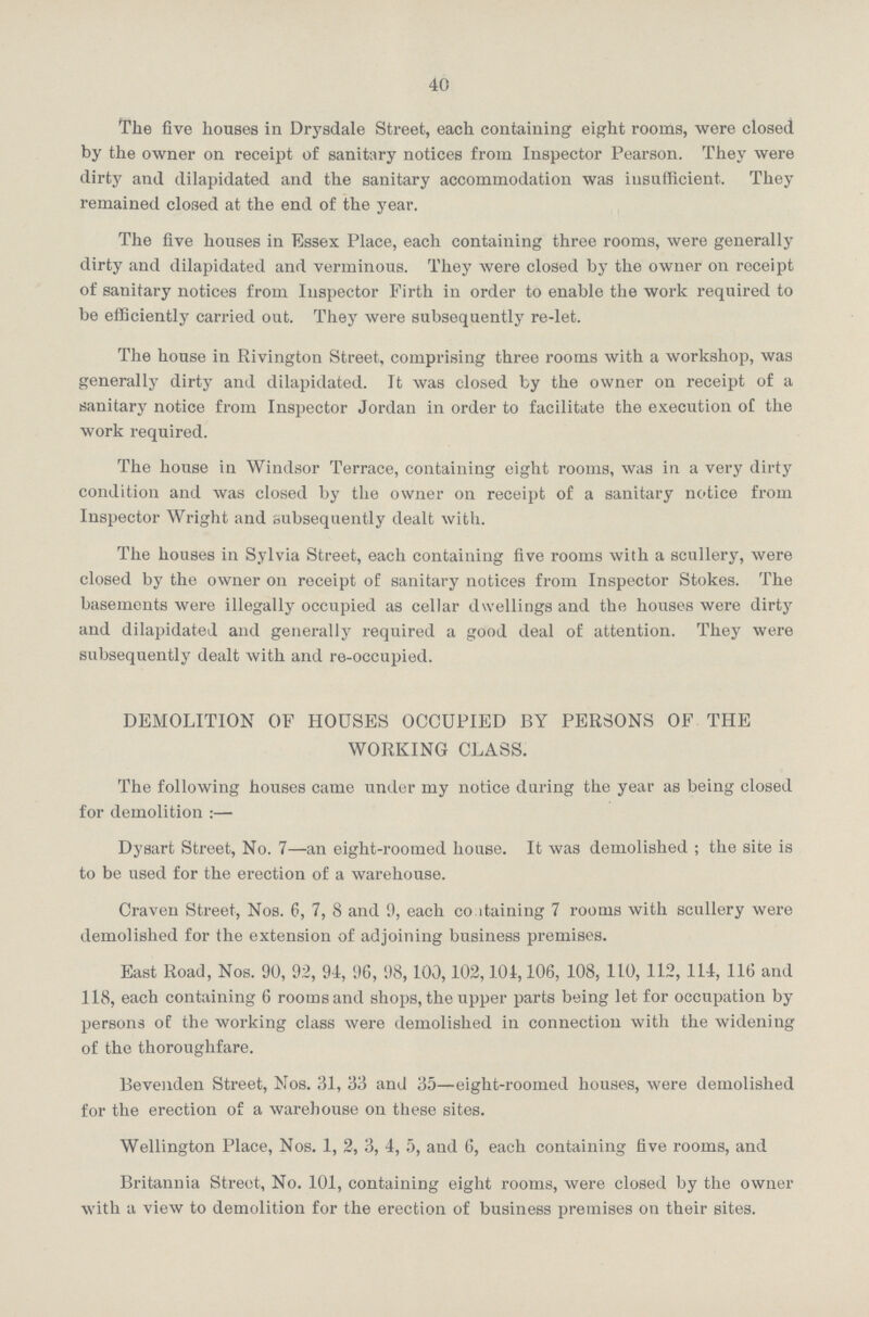 40 The five houses in Drysdale Street, each containing eight rooms, were closed by the owner on receipt of sanitary notices from Inspector Pearson. They were dirty and dilapidated and the sanitary accommodation was insufficient. They remained closed at the end of the year. The five houses in Essex Place, each containing three rooms, were generally dirty and dilapidated and verminous. They were closed by the owner on receipt of sanitary notices from Inspector Firth in order to enable the work required to be efficiently carried out. They were subsequently re-let. The house in Rivington Street, comprising three rooms with a workshop, was generally dirty and dilapidated. It was closed by the owner on receipt of a sanitary notice from Inspector Jordan in order to facilitate the execution of the work required. The house in Windsor Terrace, containing eight rooms, was in a very dirty condition and was closed by the owner on receipt of a sanitary notice from Inspector Wright and subsequently dealt with. The houses in Sylvia Street, each containing five rooms with a scullery, were closed by the owner on receipt of sanitary notices from Inspector Stokes. The basements were illegally occupied as cellar dwellings and the houses were dirty and dilapidated and generally required a good deal of attention. They were subsequently dealt with and re-occupied. DEMOLITION OF HOUSES OCCUPIED BY PERSONS OF THE WORKING CLASS. The following houses came under my notice during the year as being closed for demolition:— Dysart Street, No.7—an eight-roomed house. It was demolished ; the site is to be used for the erection of a warehouse. Craven Street, Nos. 6, 7, 8 and 9, each containing 7 rooms with scullery were demolished for the extension of adjoining business premises. East Road, Nos. 90, 92, 94, 96, 98,100,102,104,106, 108, 110,112, 114, 116 and 118, each containing 6 rooms and shops, the upper parts being let for occupation by persons of the working class were demolished in connection with the widening of the thoroughfare. Bevenden Street, Nos. 31, 33 and 35—eight-roomed houses, were demolished for the erection of a warehouse on these sites. Wellington Place, Nos.1, 2, 3, 4, 5, and 6, each containing five rooms, and Britannia Street, No. 101, containing eight rooms, were closed by the owner with a view to demolition for the erection of business premises on their sites.