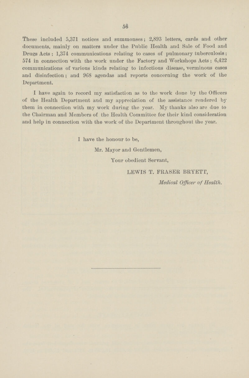 56 These included 5,371 notices and summonses; 2,893 letters, cards and other documents, mainly on matters under the Public Health and Sale of Food and Drugs Acts ; 1,374 communications relating to cases of pulmonary tuberculosis; 574 in connection with the work under the Factory and Workshops Acts; 6,422 communications of various kinds relating to infectious disease, verminous cases and disinfection; and 968 agendas and reports concerning the work of the Department. I have again to record my satisfaction as to the work done by the Officers of the Health Department and my appreciation of the assistance rendered by them in connection with my work during the year. My thanks also are due to the Chairman and Members of the Health Committee for their kind consideration and help in connection with the work of the Department throughout the year. I have the honour to be, Mr. Mayor and Gentlemen, Your obedient Servant, LEWIS T. FRASER BRYETT, Medical Officer of Health.