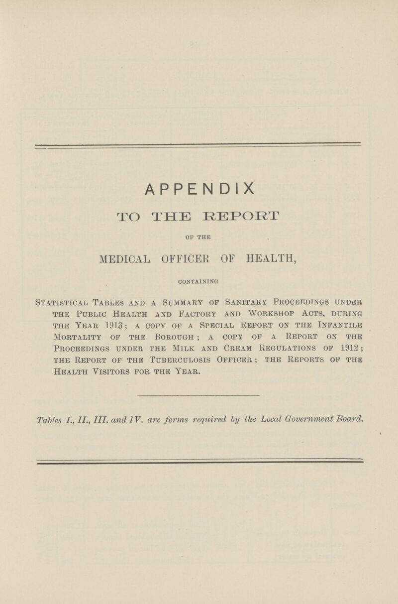 APPENDIX TO THE REPORT of the MEDICAL OFFICER OF HEALTH, containing Statistical Tables and a Summary of Sanitary Proceedings under the Public Health and Factory and Workshop Acts, during the Year 1913; a copy of a Special Report on the Infantile Mortality of the Borough; a copy of a Report on the Proceedings under the Milk and Cream Regulations of 1912; the Report of the Tuberculosis Officer; the Reports of the Health Visitors for the Year. Tables II., III. and 1V. are forms required by the Local Government Board.