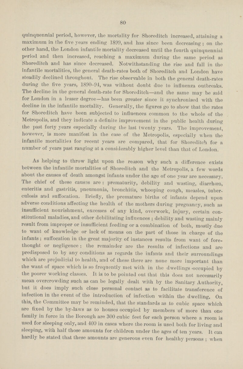 80 quinquennial period, however, the mortality for Shoreditch increased, attaining a maximum in the five years ending 1899, and has since been decreasing ; on the other hand, the London infantile mortality decreased until the fourth quinquennial period and then increased, reaching a maximum during the same period as Shoreditch and has since decreased. Notwithstanding the rise and fall in the infantile mortalities, the general death-rates both of Shoreditch and London have steadily declined throughout. The rise observable in both the general death-rates during the five years, 1890-91, was without doubt due to influenza outbreaks. The decline in the general death-rate for Shoreditch—and the same may be said for London in a lesser degree—has been greater since it synchronised with the decline in the infantile mortality. Generally, the figures go to show that the rates for Shoreditch have been subjected to influences common to the whole of the Metropolis, and they indicate a definite improvement in the public health during the past forty years especially during the last twenty years. The improvement, however, is more manifest in the case of the Metropolis, especially when the infantile mortalities for recent years are compared, that for Shoreditch for a number of years past ranging at a considerably higher level than that of London. As helping to throw light upon the reason why such a difference exists between the infantile mortalities of Shoreditch and the Metropolis, a few words about the causes of death amongst infants under the age of one year are necessary. The chief of these causes are: prematurity, debility and wasting, diarrhoea, enteritis and gastritis, pneumonia, bronchitis, whooping cough, measles, tuber culosis and suffocation. Briefly, the premature births of infants depend upon adverse conditions affecting the health of the mothers during pregnancy, such as insufficient nourishment, excesses of any kind, overwork, injury, certain con stitutional maladies, and other debilitating influences; debility and wasting mainly result from improper or insufficient feeding or a combination of both, mostly due to want of knowledge or lack of means on the part of those in charge of the infants; suffocation in the great majority of instances results from want of fore thought or negligence; the remainder are the results of infections and are predisposed to by any conditions as regards the infants and their surroundings which are prejudicial to health, and of these there are none more important than the want of space which is so frequently met with in the dwellings 'occupied by the poorer working classes. It is to be pointed out that this does not necessarily mean overcrowding such as can be legally dealt with by the Sanitary Authority, but it does imply such close personal contact as to facilitate transference of infection in the event of the introduction of infection within the dwelling. On this, the Committee may be reminded, that the standards as to cubic space which are fixed by the by-laws as to houses occupied by members of more than one family in force in the Borough are 300 cubic feet for each person where a room is used for sleeping only, and 400 in cases where the room is used both for living and sleeping, with half those amounts for children under the ages of ten years. It can hardly be stated that these amounts are generous even for healthy persons; when