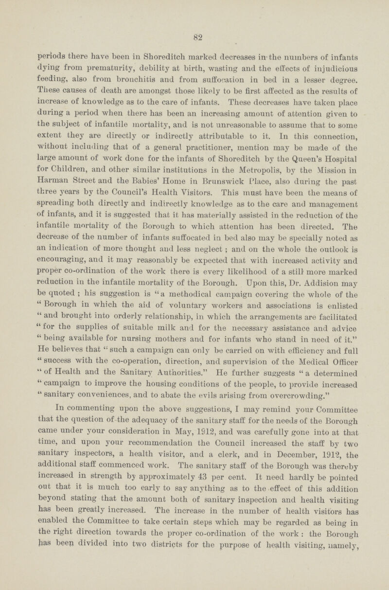 82 periods there have been in Shoreditch marked decreases in the numbers of infants dying from prematurity, debility at birth, wasting and the effects of injudicious feeding, also from bronchitis and from suffocation in bed in a lesser degree. These causes of death are amongst those likely to be first affected as the results of increase of knowledge as to the care of infants. These decreases have taken place during a period when there has been an increasing amount of attention given to the subject of infantile mortality, and is not unreasonable to assume that to some extent they are directly or indirectly attributable to it. In this connection, without including that of a general practitioner, mention may be made of the large amount of work done for the infants of Shoreditch by the Queen's Hospital for Children, and other similar institutions in the Metropolis, by the Mission in Harman Street and the Babies' Home in Brunswick Place, also during the past three years by the Council's Health Visitors. This must have been the means of spreading both directly and indirectly knowledge as to the care and management of infants, and it is suggested that it has materially assisted in the reduction of the infantile mortality of the Borough to which attention has been directed. The decrease of the number of infants suffocated in bed also may be specially noted as an indication of more thought and less neglect ; and on the whole the outlook is encouraging, and it may reasonably be expected that with increased activity and proper co-ordination of the work there is every likelihood of a still more marked reduction in the infantile mortality of the Borough. Upon this, Dr. Addision may be quoted; his suggestion is a methodical campaign covering the whole of the Borough in which the aid of voluntary workers and associations is enlisted and brought into orderly relationship, in which the arrangements are facilitated for the supplies of suitable milk and for the necessary assistance and advice being available for nursing mothers and for infants who stand in need of it. He believes that such a campaign can only be carried on with efficiency and full success with the co-operation, direction, and supervision of the Medical Officer of Health and the Sanitary Authorities. He further suggests a determined campaign to improve the housing conditions of the people, to provide increased sanitary conveniences, and to abate the evils arising from overcrowding. In commenting upon the above suggestions, I may remind your Committee that the question of the adequacy of the sanitary staff for the needs of the Borough came under your consideration in May, 1912, and was carefully gone into at that time, and upon your recommendation the Council increased the staff by two sanitary inspectors, a health visitor, and a clerk, and in December, 1912, the additional staff commenced work. The sanitary staff of the Borough was thereby increased in strength by approximately 43 per cent. It need hardly be pointed out that it is much too early to say anything as to the effect of this addition beyond stating that the amount both of sanitary inspection and health visiting has been greatly increased. The increase in the number of health visitors has enabled the Committee to take certain steps which may be regarded as being in the right direction towards the proper co-ordination of the work : the Borough has been divided into two districts for the purpose of health visiting, namely,