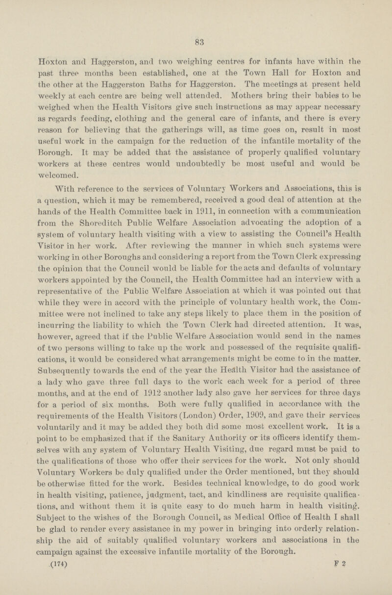 83 Hoxton and Haggerston, and two weighing centres for infants have within the past three months been established, one at the Town Hall for Hoxton and the other at the Haggerston Baths for Haggerston. The meetings at present held weekly at each centre are being well attended. Mothers bring their babies to be weighed when the Health Visitors give such instructions as may appear necessary as regards feeding, clothing and the general care of infants, and there is every reason for believing that the gatherings will, as time goes on, result in most useful work in the campaign for the reduction of the infantile mortality of the Borough. It may be added that the assistance of properly qualified voluntary workers at these centres would undoubtedly be most useful and would be welcomed. With reference to the services of Voluntary Workers and Associations, this is a question, which it may be remembered, received a good deal of attention at the hands of the Health Committee back in 1911, in connection with a communication from the Shoreditch Public Welfare Association advocating the adoption of a system of voluntary health visiting with a view to assisting the Council's Health Visitor in her work. After reviewing the manner in which such systems were working in other Boroughs and considering a report from the Town Clerk expressing the opinion that the Council would be liable for the acts and defaults of voluntary workers appointed by the Council, the Health Committee had an interview with a representative of the Public Welfare Association at which it was pointed out that while they were in accord with the principle of voluntary health work, the Com mittee were not inclined to take any steps likely to place them in the position of incurring the liability to which the Town Clerk had directed attention. It was, however, agreed that if the Public Welfare Association would send in the names of two persons willing to take up the work and possessed of the requisite qualifi cations, it would be considered what arrangements might be come to in the matter. Subsequently towards the end of the year the Health Visitor had the assistance of a lady who gave three full days to the work each week for a period of three months, and at the end of 1912 another lady also gave her services for three days for a period of six months. Both were fully qualified in accordance with the requirements of the Health Visitors (London) Order, 1909, and gave their services voluntarily and it may be added they both did some most excellent work. It is a point to be emphasized that if the Sanitary Authority or its officers identify them selves with any system of Voluntary Health Visiting, due regard must be paid to the qualifications of those who offer their services for the work. Not only should Voluntary Workers be duly qualified under the Order mentioned, but they should be otherwise fitted for the work. Besides technical knowledge, to do good work in health visiting, patience, judgment, tact, and kindliness are requisite qualifica tions, and without them it is quite easy to do much harm in health visiting. Subject to the wishes of the Borough Council, as Medical Office of Health I shall be glad to render every assistance in my power in bringing into orderly relation ship the aid of suitably qualified voluntary workers and associations in the campaign against the excessive infantile mortality of the Borough. (174) F 2