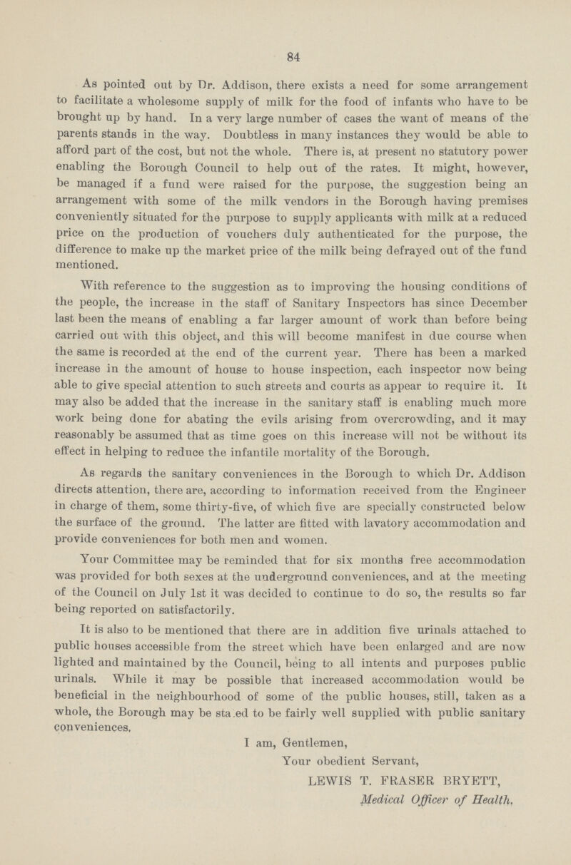 84 As pointed out by Dr. Addison, there exists a need for some arrangement to facilitate a wholesome supply of milk for the food of infants who have to be brought up by hand. In a very large number of cases the want of means of the parents stands in the way. Doubtless in many instances they would be able to afford part of the cost, but not the whole. There is, at present no statutory power enabling the Borough Council to help out of the rates. It might, however, be managed if a fund were raised for the purpose, the suggestion being an arrangement with some of the milk vendors in the Borough having premises conveniently situated for the purpose to supply applicants with milk at a reduced price on the production of vouchers duly authenticated for the purpose, the difference to make up the market price of the milk being defrayed out of the fund mentioned. With reference to the suggestion as to improving the housing conditions of the people, the increase in the staff of Sanitary Inspectors has since December last been the means of enabling a far larger amount of work than before being carried out with this object, and this will become manifest in due course when the same is recorded at the end of the current year. There has been a marked increase in the amount of house to house inspection, each inspector now being able to give special attention to such streets and courts as appear to require it. It may also be added that the increase in the sanitary staff is enabling much more work being done for abating the evils arising from overcrowding, and it may reasonably be assumed that as time goes on this increase will not be without its effect in helping to reduce the infantile mortality of the Borough. As regards the sanitary conveniences in the Borough to which Dr. Addison directs attention, there are, according to information received from the Engineer in charge of them, some thirty-five, of which five are specially constructed below the surface of the ground. The latter are fitted with lavatory accommodation and provide conveniences for both men and women. Your Committee may be reminded that for six months free accommodation was provided for both sexes at the underground conveniences, and at the meeting of the Council on July 1st it was decided to continue to do so, the results so far being reported on satisfactorily. It is also to be mentioned that there are in addition five urinals attached to public houses accessible from the street which have been enlarged and are now lighted and maintained by the Council, being to all intents and purposes public urinals. While it may be possible that increased accommodation would be beneficial in the neighbourhood of some of the public houses, still, taken as a whole, the Borough may be sta.ed to be fairly well supplied with public sanitary conveniences, I am, Gentlemen, Your obedient Servant, LEWIS T. FRASER BRYETT, Medical Officer of Health.