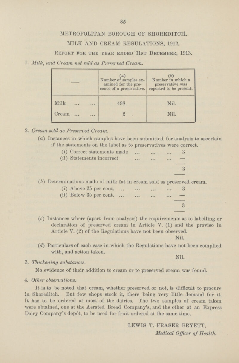 85 METROPOLITAN BOROUGH OF SHOREDITCH. MILK AND CREAM REGULATIONS, 1912. Report for the year ended 31st December, 1913. 1. Milk, and Cream not sold as Preserved Cream. — (A) (b) Number of samples ex amined for the pre sence of a preservative. Number in which a preservative was reported to be present. Milk 498 Nil. Cream 2 . Nil. 2. Cream sold as Preserved Gream. (a) Instances in which samples have been submitted for analysis to ascertain if the statements on the label as to preservatives were correct. (i) Correct statements made 3 (ii) Statements incorrect — 3 (b) Determinations made of milk fat in cream sold as preserved cream. (i) Above 35 per cent. 3 (ii) Below 35 per cent. — 3 (c) Instances where (apart from analysis) the requirements as to labelling or declaration of preserved cream in Article V. (1) and the proviso in Article V. (2) of the Regulations have not been observed. Nil. (d) Particulars of each case in which the Regulations have not been complied with, and action taken. Nil. 3. Thickening substances. No evidence of their addition to cream or to preserved cream was found. 4. Other observations. It is to be noted that cream, whether preserved or not, is difficult to procure in Shoreditch. But few shops stock it, there being very little demand for it. It has to be ordered at most of the dairies. The two samples of cream taken were obtained, one at the Aerated Bread Company's, and the other at an Express Dairy Company's depot, to be used for fruit ordered at the same time. LEWIS T. FRASER BRYETT, Medical Officer of Health.