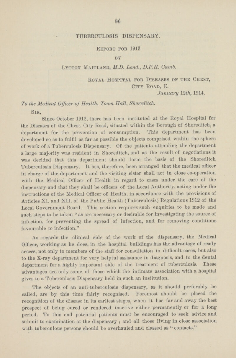 86 TUBERCULOSIS DISPENSARY. Report for 1913 by Lytton Maitland, M.D. Lond., D.P.H. Camb. Royal Hospital for Diseases of the Chest, City Road, E. January 1914. To the Medical Officer of Health, Town Hall, Shoreditch. Sir, Since October 1912, there has been instituted at the Royal Hospital for the Diseases of the Chest, City Road, situated within the Borough of Shoreditch, a department for the prevention of consumption. This department has been developed so as to fulfil as far as possible the objects comprised within the sphere of work of a Tuberculosis Dispensary. Of the patients attending the department a large majority was resident in Shoreditch, and as the result of negotiations it was decided that this department should form the basis of the Shoreditch Tuberculosis Dispensary. It has, therefore, been arranged that the medical officer in charge of the department and the visiting sister shall act in close co-operation with the Medical Officer of Health in regard to cases under the care of the dispensary and that they shall be officers of the Local Authority, acting under the instructions of the Medical Officer of Health, in accordance with the provisions of Articles XI. and XII. of the Public Health (Tuberculosis) Regulations 1912 of the Local Government Board. This section requires such enquiries to be made and such steps to be taken as are necessary or desirable for investigating the source of infection, for preventing the spread of infection, and for removing conditions favourable to infection. As regards the clinical side of the work of the dispensary, the Medical Officer, working as he does, in the hospital buildings has the advantage of ready access, not only to members of the staff for consultation in difficult cases, but also to the X-ray department for very helpful assistance in diagnosis, and to the dental department for a highly important side of the treatment of tuberculosis. These advantages are only some of those which the intimate association with a hospital gives to a Tuberculosis Dispensary held in such an institution. The objects of an anti-tuberculosis dispensary, as it should preferably be called, are by this time fairly recognised. Foremost should be placed the recognition of the disease in its earliest stages, when it has far and away the best prospect of being cured or rendered inactive either permanently or for a long period. To this end potential patients must be encouraged to seek advice and submit to examination at the dispensary; and all those living in close association with tuberculous persons should be overhauled and classed as  contacts.