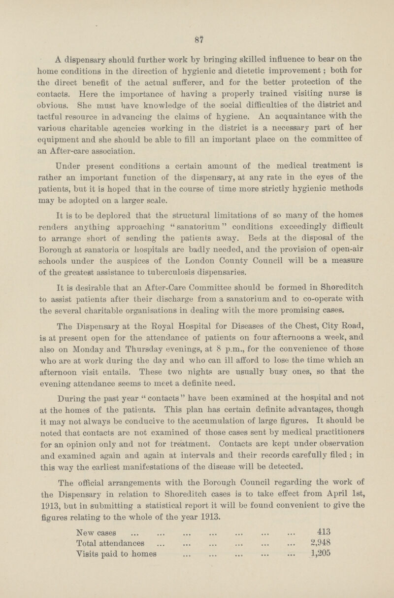 87 A dispensary should further work by bringing skilled influence to bear on the home conditions in the direction of hygienic and dietetic improvement; both for the direct benefit of the actual sufferer, and for the better protection of the contacts. Here the importance of having a properly trained visiting nurse is obvious. She must have knowledge of the social difficulties of the district and tactful resource in advancing the claims of hygiene. An acquaintance with the various charitable agencies working in the district is a necessary part of her equipment and she should be able to fill an important place on the committee of an After-care association. Under present conditions a certain amount of the medical treatment is rather an important function of the dispensary, at any rate in the eyes of the patients, but it is hoped that in the course of time more strictly hygienic methods may be adopted on a larger scale. It is to be deplored that the structural limitations of so many of the homes renders anything approaching sanatorium conditions exceedingly difficult to arrange short of sending the patients away. Beds at the disposal of the Borough at sanatoria or hospitals are badly needed, and the provision of open-air schools under the auspices of the London County Council will be a measure of the greatest assistance to tuberculosis dispensaries. It is desirable that an After-Care Committee should be formed in Shoreditch to assist patients after their discharge from a sanatorium and to co-operate with the several charitable organisations in dealing with the more promising cases. The Dispensary at the Royal Hospital for Diseases of the Chest, City Road, is at present open for the attendance of patients on four afternoons a week, and also on Monday and Thursday evenings, at 8 p.m., for the convenience of those who are at work during the day and who can ill afford to lose the time which an afternoon visit entails. These two nights are usually busy ones, so that the evening attendance seems to meet a definite need. During the past year contacts have been examined at the hospital and not at the homes of the patients. This plan has certain definite advantages, though it may not always be conducive to the accumulation of large figures. It should be noted that contacts are not examined of those cases sent by medical practitioners for an opinion only and not for treatment. Contacts are kept under observation and examined again and again at intervals and their records carefully filed ; in this way the earliest manifestations of the disease will be detected. The official arrangements with the Borough Council regarding the work of the Dispensary in relation to Shoreditch cases is to take effect from April 1st, 1913, but in submitting a statistical report it will be found convenient to give the figures relating to the whole of the year 1913. New cases 413 Total attendances 2,948 Visits paid to homes 1,205
