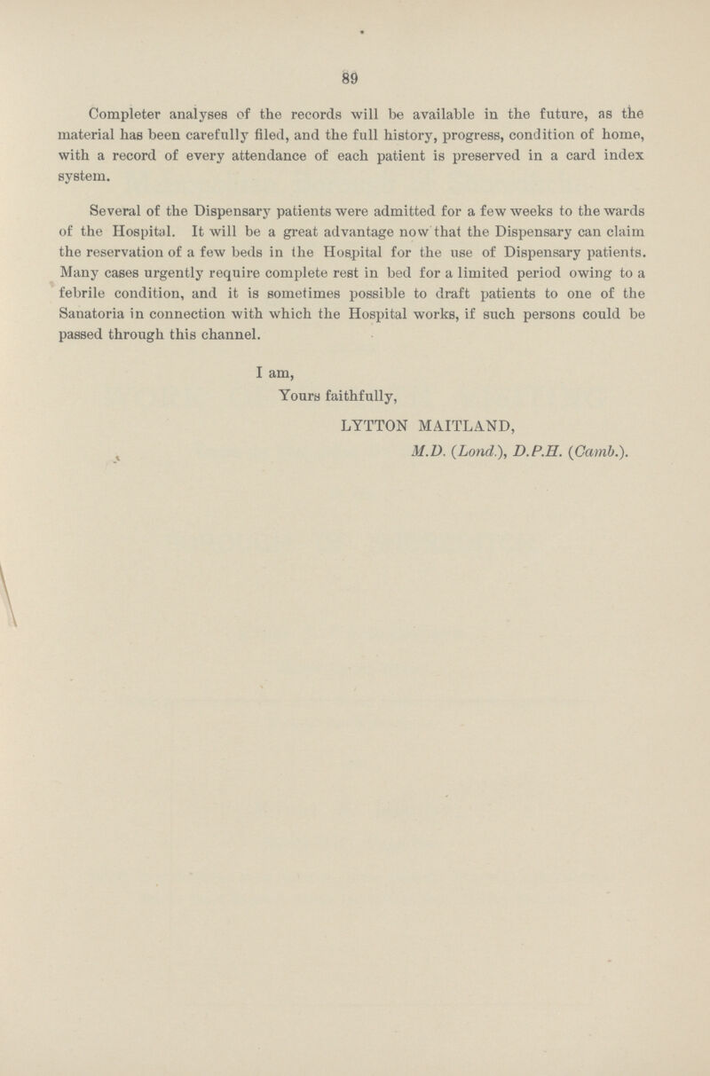 89 Completer analyses of the records will be available in the future, as the material has been carefully filed, and the full history, progress, condition of home, with a record of every attendance of each patient is preserved in a card index system. Several of the Dispensary patients were admitted for a few weeks to the wards of the Hospital. It will be a great advantage now that the Dispensary can claim the reservation of a few beds in the Hospital for the use of Dispensary patients. Many cases urgently require complete rest in bed for a limited period owing to a febrile condition, and it is sometimes possible to draft patients to one of the Sanatoria in connection with which the Hospital works, if such persons could be passed through this channel. I am, Yours faithfully, LYTTON MAITLAND, M.D, (Lond.), D.P.H. (Gamb.).
