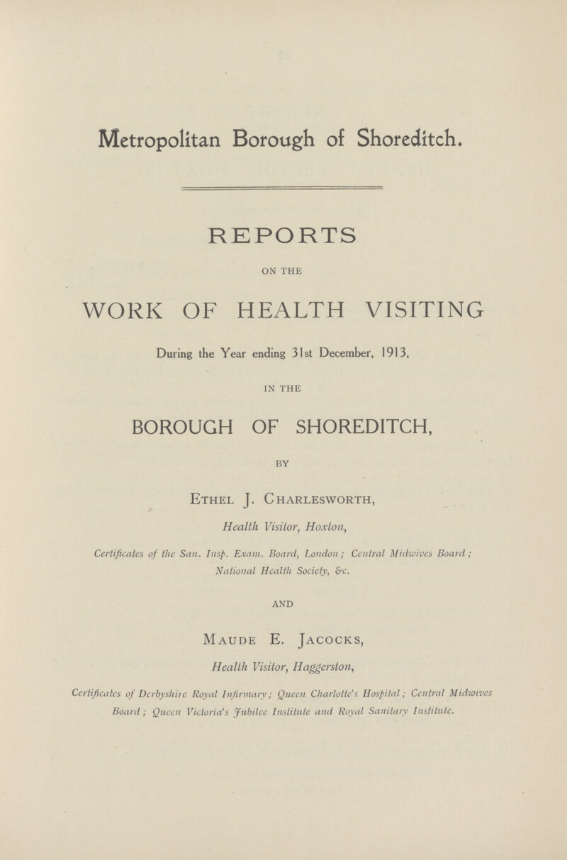 Metropolitan Borough of Shoreditch. REPORTS on the WORK OF HEALTH VISITING During the Year ending 31st December, 1913, IN THE BOROUGH OF SHOREDITCH, BY Ethel J. Charlesworth, Health Visitor, Hoxton, Certificates of the San. Insp. Exam. Board, London; Central Midwivcs Board; National Health Society, &c. AND Maude E. Jacocks, Health Visitor, Haggerston, Certificates of Derbyshire Royal Infirmary; Queen Charlotte's Hospital; Central Midwives Board ; Queen Victoria's Jubilee Institute and Royal Sanitary Institute.