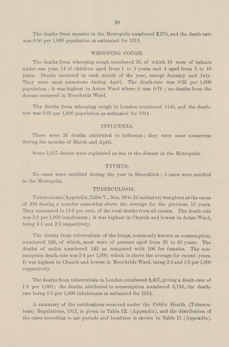 20 The deaths from measles in the Metropolis numbered 2,270, and the death-rate was 0'50 per 1,000 population as estimated for 1914. WHOOPING COUGH. The deaths from whooping cough numbered 36, of which 18 were of infants under one year, 14 of children aged from 1 to 5 years, and 4 aged from 5 to 10 years. Deaths occurred in each month of the year, except January and July. They were most numerous during April. The death-rate was 0.35 per 1,000 population ; it was highest in Acton Ward where it was 0.76; no deaths from the disease occurred in Moorfields Ward. The deaths from whooping cough in London numbered 1146, and the death rate was 0'25 per 1,000 population as estimated for 1914. INFLUENZA. There were 26 deaths attributed to influenza; they were most numerous during the months of March and April. Some 1,057 deaths were registered as due to the disease in the Metropolis. TYPHUS. No cases were certified during the year in Shoreditch; 5 cases were notified in the Metropolis. TUBERCULOSIS. Tuberculosis (Appendix, Table V., Nos. 29 to 34 inclusive) was given as the cause of 328 deaths, a number somewhat above the average for the previous 15 years. They amounted to 15.8 per cent, of the total deaths from all causes. The death-rate was 3.2 per 1,000 inhabitants ; it was highest in Church and lowest in Acton Ward, being 4.1 and 2.3 respectively. The deaths from tuberculosis of the lungs, commonly known as consumption, numbered 248, of which, most were of persons aged from 25 to 65 years. The deaths of males numbered 142 as compared with 106 for females. The con sumption death-rate was 2.4 per 1,000, which is above the average for recent years. It was highest in Church and lowest in Moorfields Ward, being 3.3 and 1.6 per 1,000 respectively. The deaths from tuberculosis in London numbered 8,407, giving a death-rate of 1.8 per 1,000 ; the deaths attributed to consumption numbered 6,786, the death rate being 1.5 per 1,000 inhabitants as estimated for 1914. A summary of the notifications received under the Public Health (Tubercu losis) Regulations, 1912, is given in Table IX. (Appendix), and the distribution of the cases according to age periods and localities is shown in Table II. (Appendix).