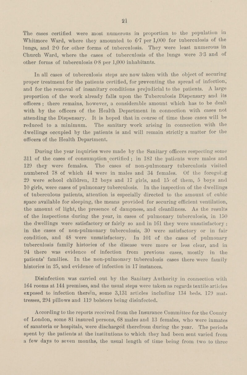 21 The cases certified were most numerous in proportion to the population in Whitmore Ward, where they amounted to 6.7 per 1,000 for tuberculosis of the lungs, and 2.0 for other forms of tuberculosis. They were least numerous in Church Ward, where the cases of tuberculosis of the lungs were 3.3 and of other forms of tuberculosis 0.8 per 1,000 inhabitants. In all cases of tuberculosis steps are now taken with the object of securing proper treatment for the patients certified, for preventing the spread of infection, and for the removal of insanitary conditions prejudicial to the patients. A large proportion of the work already falls upon the Tuberculosis Dispensary and its officers; there remains, however, a considerable amount which has to be dealt with by the officers of the Health Department in connection with cases not attending the Dispensary. It is hoped that in course of time these cases will be reduced to a minimum. The sanitary work arising in connection with the dwellings occupied by the patients is and will remain strictly a matter for the officers of the Health Department. During the year inquiries were made by the Sanitary officers respecting some 311 of the cases of consumption certified; in 182 the patients were males and 129 they were females. The cases of non-pulmonary tuberculosis visited numbered 78 of which 44 were in males and 34 females. Of the foregoing 29 were school children, 12 boys and 17 girls, and 15 of them, 5 boys and 10 girls, were cases of pulmonary tuberculosis. In the inspection of the dwellings of tuberculous patients, attention is especially directed to the amount of cubic space available for sleeping, the means provided for securing efficient ventilation, the amount of light, the presence of dampness, and cleanliness. As the results of the inspections during the year, in cases of pulmonary tuberculosis, in 150 the dwellings were satisfactory or fairly so and in 161 they were unsatisfactory; in the cases of non-pulmonary tuberculosis, 30 were satisfactory or in fair condition, and 48 were unsatisfactory. In 101 of the cases of pulmonary tuberculosis family histories of the disease were more or less clear, and in 94 there was evidence of infection from previous cases, mostly in the patients' families. In the non-pulmonary tuberculosis cases there were family histories in 25, and evidence of infection in 17 instances. Disinfection was carried out by the Sanitary Authority in connection with 164 rooms at 144 premises, and the usual steps were taken as regards textile articles exposed to infection therein, some 3,131 articles including 134 beds. 179 mat tresses, 294 pillows and 119 bolsters being disinfected. According to the reports received from the Insurance Committee for the County of London, some 81 insured persons, 68 males and 13 females, who were inmates of sanatoria or hospitals, were discharged therefrom during the year. The periods spent by the patients at the institutions to which they had been sent varied from a few days to seven months, the usual length of time being from two to three